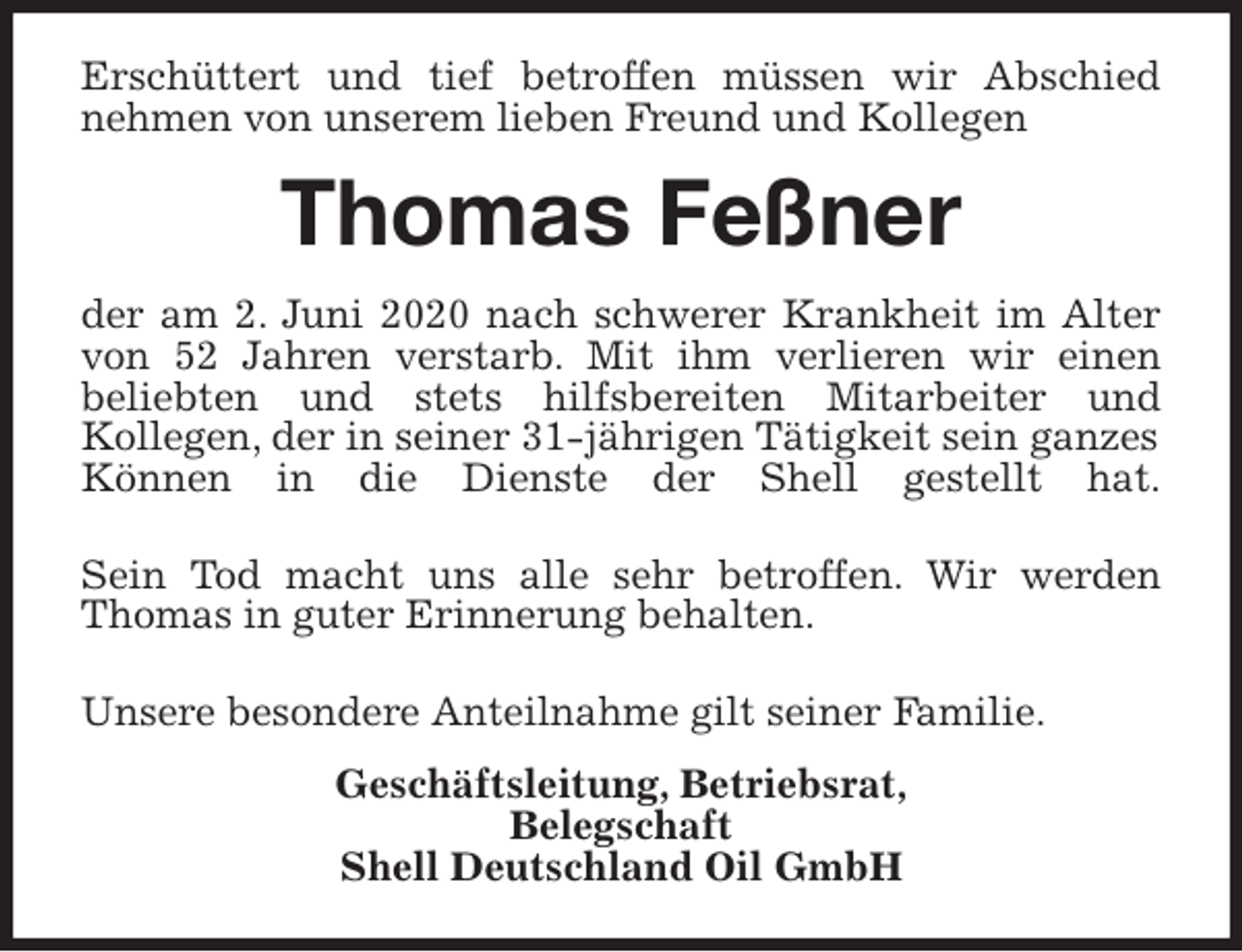<p>Erschüttert und tief betroffen müssen wir Abschied<br />nehmen von unserem lieben Freund und Kollegen<br />Thomas Feßner<br />der am 2. Juni 2020 nach schwerer Krankheit im Alter<br />von 52 Jahren verstarb. Mit ihm verlieren wir einen<br />beliebten und stets hilfsbereiten Mitarbeiter und<br />Kollegen, der in seiner 31-jährigen Tätigkeit sein ganzes Können in die Dienste der Shell gestellt hat.</p>
<p>Sein Tod macht uns alle sehr betroffen. Wir werden<br />Thomas in guter Erinnerung behalten.</p>
<p>Unsere besondere Anteilnahme gilt seiner Familie.<br />Geschäftsleitung, Betriebsrat,<br />Belegschaft<br />Shell Deutschland Oil GmbH</p>