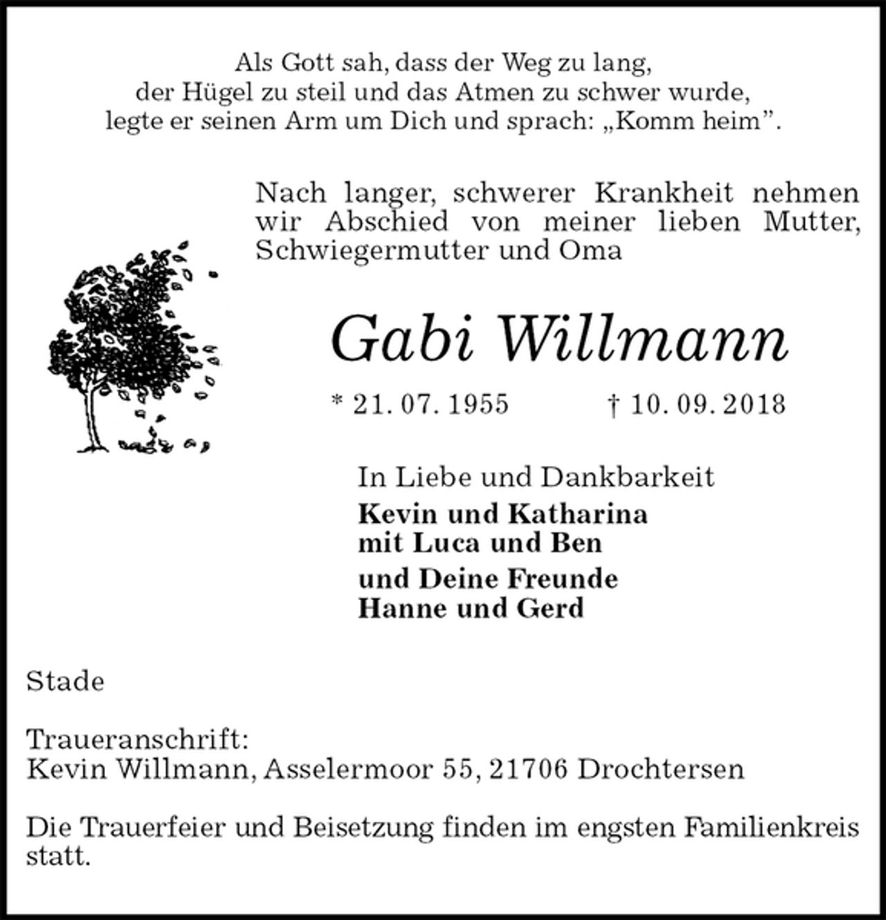 <p>Als Gott sah, dass der Weg zu lang,<br />der Hügel zu steil und das Atmen zu schwer wurde,<br />legte er seinen Arm um Dich und sprach: „Komm heim”.<br />Nach langer, schwerer Krankheit nehmen wir Abschied von meiner lieben Mutter, Schwiegermutter und Oma<br />Gabi Willmann<br />* 21. 07. 1955 † 10. 09. 2018<br />In Liebe und Dankbarkeit<br />Kevin und Katharina<br />mit Luca und Ben<br />und Deine Freunde<br />Hanne und Gerd<br />Stade</p><p>Traueranschrift:<br />Kevin Willmann, Asselermoor 55, 21706 Drochtersen</p><p>Die Trauerfeier und Beisetzung finden im engsten Familienkreis statt.</p>