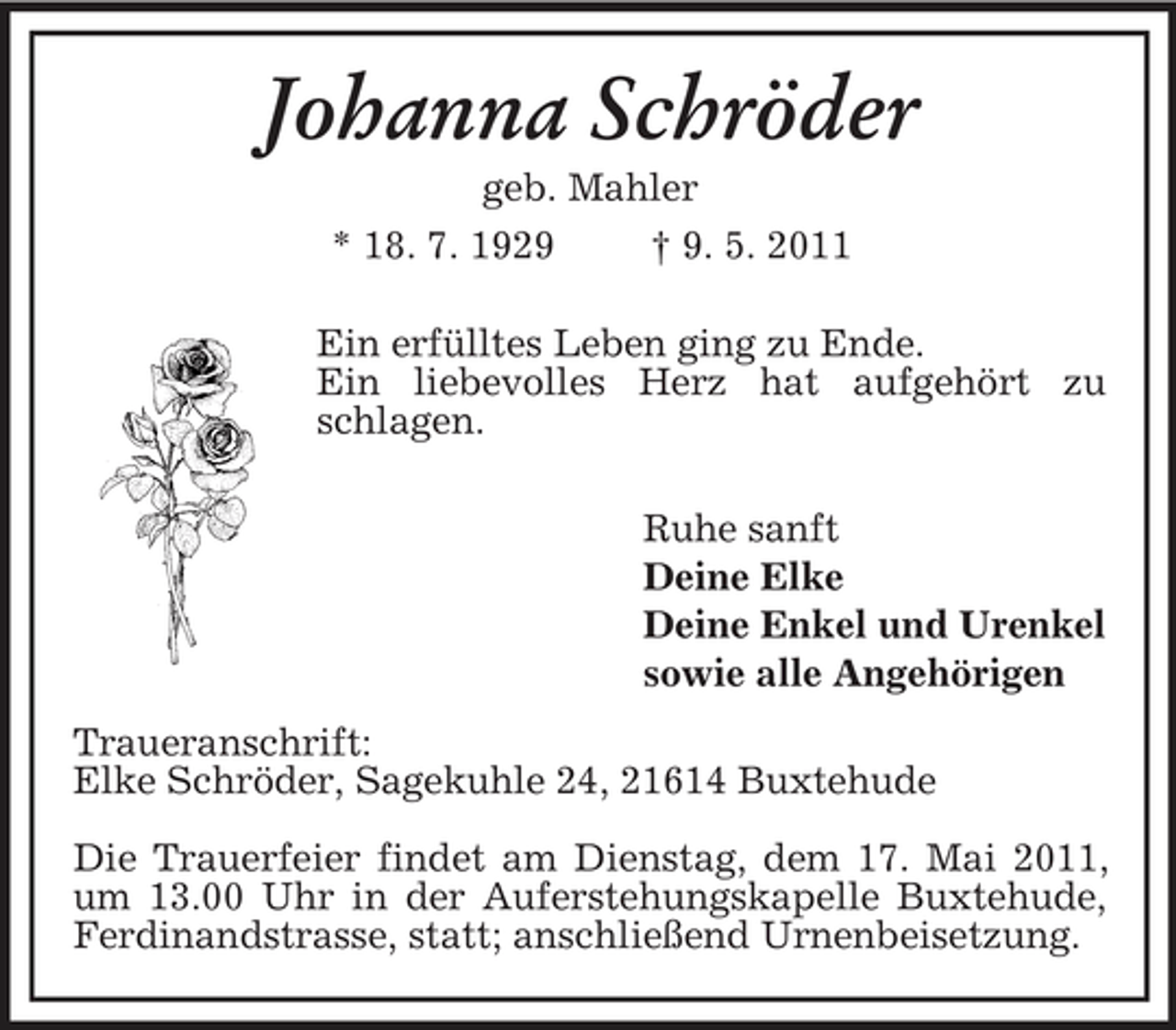 <p>Johanna Schröder<br />geb. Mahler * 18. 7. 1929 † 9. 5. 2011 Ein erfülltes Leben ging zu Ende. Ein liebevolles Herz hat aufgehört zu schlagen. Ruhe sanft Deine Elke Deine Enkel und Urenkel sowie alle Angehörigen Traueranschrift: Elke Schröder, Sagekuhle 24, 21614 Buxtehude Die Trauerfeier findet am Dienstag, dem 17. Mai 2011, um 13.00 Uhr in der Auferstehungskapelle Buxtehude, Ferdinandstrasse, statt; anschließend Urnenbeisetzung.</p>