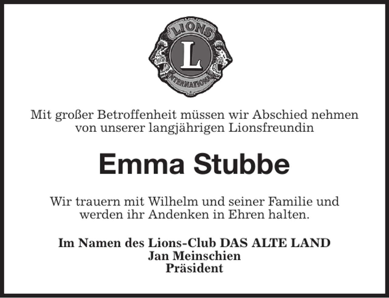 <p>Mit großer Betroffenheit müssen wir Abschied nehmen<br />von unserer langjährigen Lionsfreundin<br />Emma Stubbe<br />Wir trauern mit Wilhelm und seiner Familie und<br />werden ihr Andenken in Ehren halten.<br />Im Namen des Lions-Club DAS ALTE LAND<br />Jan Meinschien<br />Präsident</p>