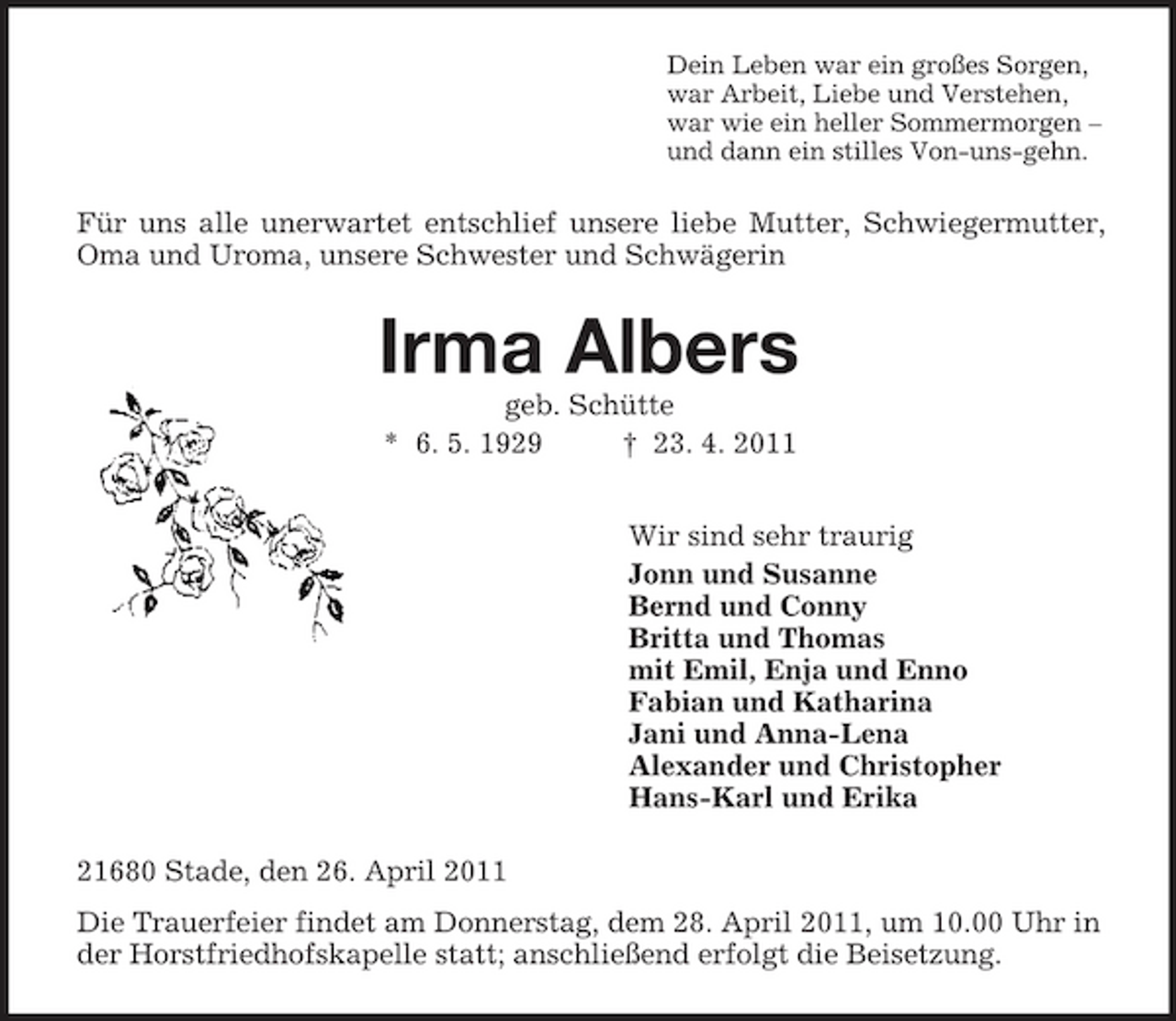 <p>Dein Leben war ein großes Sorgen,<br />war Arbeit, Liebe und Verstehen,<br />war wie ein heller Sommermorgen –<br />und dann ein stilles Von-uns-gehn.<br />Für uns alle unerwartet entschlief unsere liebe Mutter, Schwiegermutter, Oma und Uroma, unsere Schwester und Schwägerin<br />Irma Albers<br />geb. Schütte<br />* 6. 5. 1929 † 23. 4. 2011<br />Wir sind sehr traurig<br />Jonn und Susanne<br />Bernd und Conny<br />Britta und Thomas<br />mit Emil, Enja und Enno<br />Fabian und Katharina<br />Jani und Anna-Lena<br />Alexander und Christopher<br />Hans-Karl und Erika<br />21680 Stade, den 26. April 2011<br />Die Trauerfeier findet am Donnerstag, dem 28. April 2011, um 10.00 Uhr in der Horstfriedhofskapelle statt; anschließend erfolgt die Beisetzung.</p>