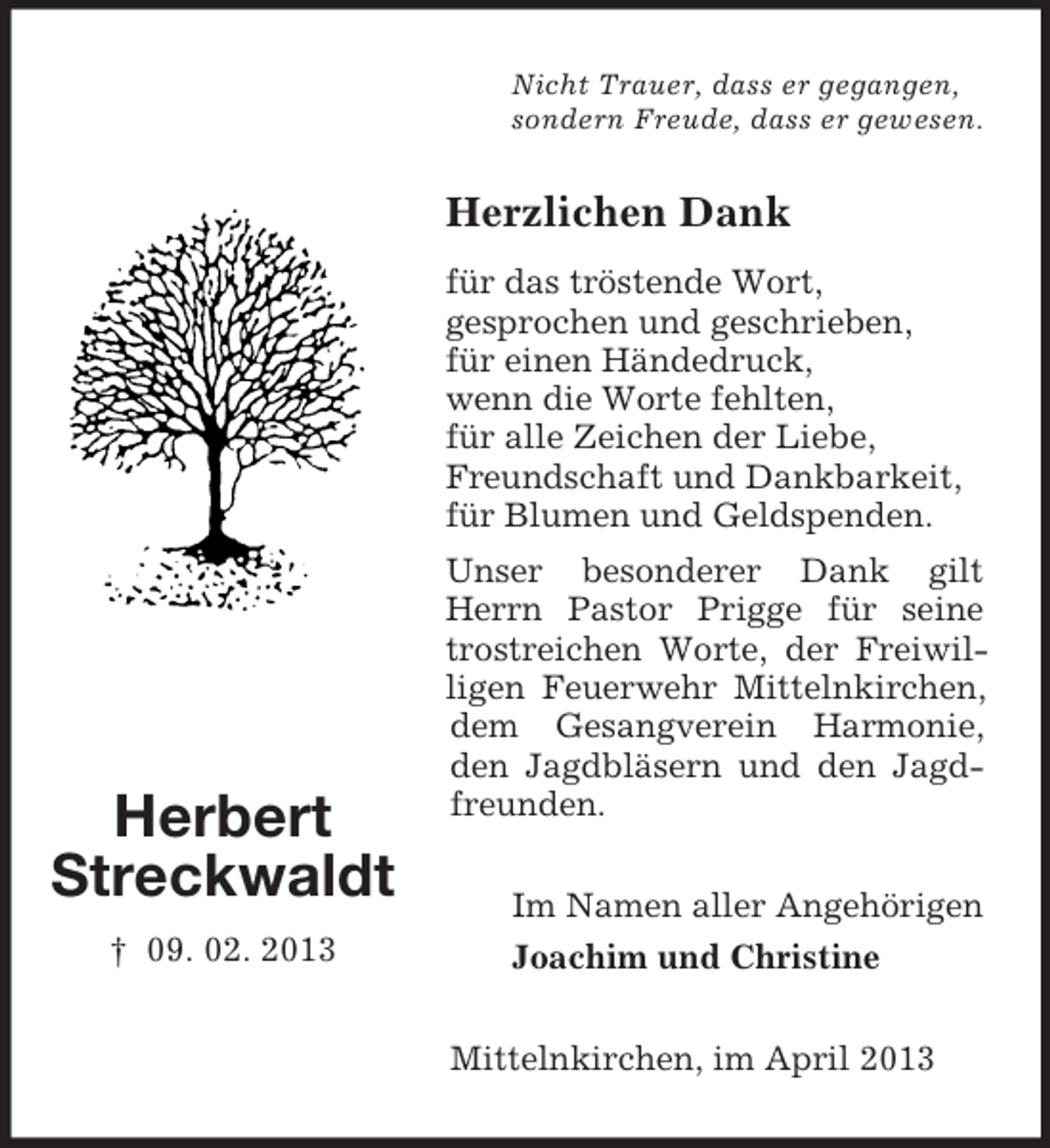 <p>Nicht Trauer, dass er gegangen,<br />sondern Freude, dass er gewesen.</p><p>Herzlichen Dank<br />für das tröstende Wort,<br />gesprochen und geschrieben,<br />für einen Händedruck,<br />wenn die Worte fehlten,<br />für alle Zeichen der Liebe,<br />Freundschaft und Dankbarkeit,<br />für Blumen und Geldspenden.</p><p>Herbert<br />Streckwaldt<br />† 09. 02. 2013</p><p>Unser besonderer Dank gilt<br />Herrn Pastor Prigge für seine<br />trostreichen Worte, der Freiwilligen Feuerwehr Mittelnkirchen,<br />dem Gesangverein Harmonie,<br />den Jagdbläsern und den Jagdfreunden.<br />Im Namen aller Angehörigen<br />Joachim und Christine<br />Mittelnkirchen, im April 2013</p>
