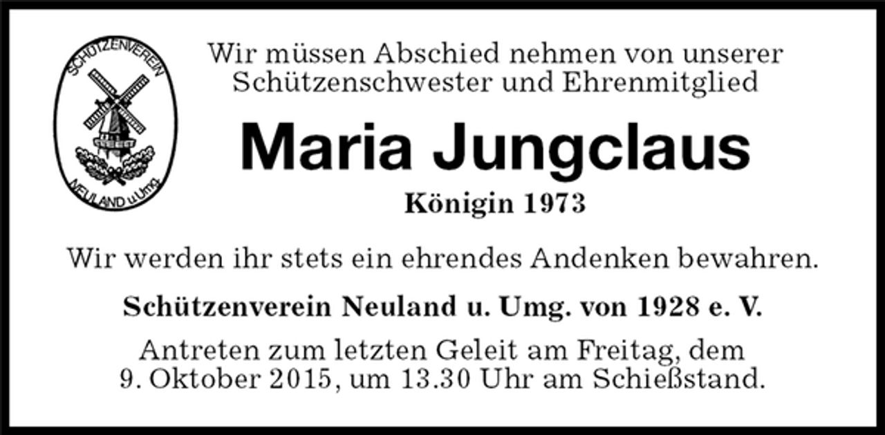 <p>Wir müssen Abschied nehmen von unserer<br />Schützenschwester und Ehrenmitglied<br />Maria Jungclaus<br />Königin 1973<br />Schützenverein Neuland u. Umg. von 1928 e. V.<br />Antreten zum letzten Geleit am Freitag, dem<br />9. Oktober 2015, um 13.30 Uhr am Schießstand.<br />Wir werden ihr stets ein ehrendes Andenken bewahren.</p>