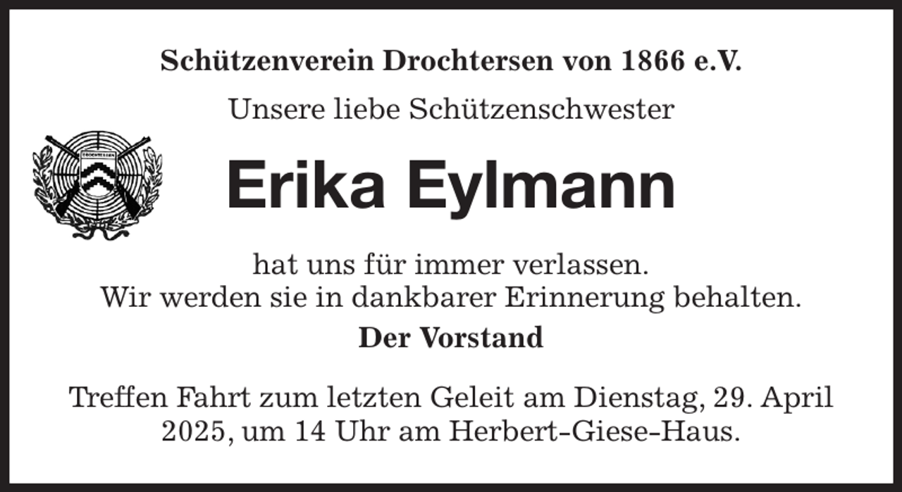 <p>Schützenverein Drochtersen von 1866 e.V.<br />Unsere liebe Schützenschwester<br />Erika Eylmann<br />hat uns für immer verlassen.<br />Wir werden sie in dankbarer Erinnerung behalten.<br />Der Vorstand<br />Treffen Fahrt zum letzten Geleit am Dienstag, 29. April 2025, um 14 Uhr am Herbert-Giese-Haus.</p>
