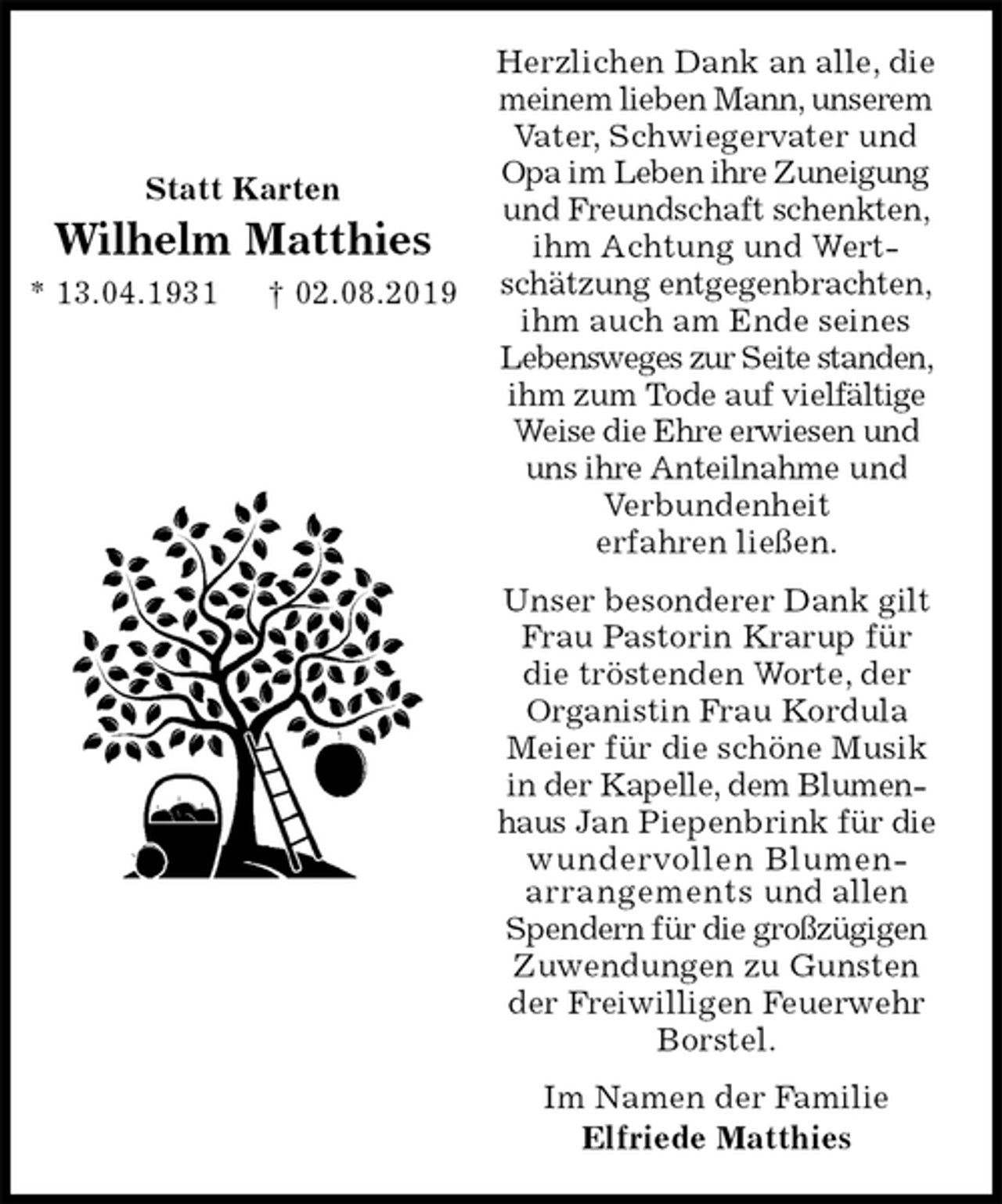 <p>Herzlichen Dank an alle, die meinem lieben Mann, unserem Vater, Schwiegervater und Opa im Leben ihre Zuneigung und Freundschaft schenkten, ihm Achtung und Wertschätzung entgegenbrachten, ihm auch am Ende seines Lebensweges zur Seite standen, ihm zum Tode auf vielfältige Weise die Ehre erwiesen und uns ihre Anteilnahme und Verbundenheit<br />erfahren ließen.<br />Unser besonderer Dank gilt Frau Pastorin Krarup für die tröstenden Worte, der Organistin Frau Kordula Meier für die schöne Musik in der Kapelle, dem Blumenhaus Jan Piepenbrink für die wundervollen Blumen-<br />arrangements und allen Spendern für die großzügigen Zuwendungen zu Gunsten der Freiwilligen Feuerwehr Borstel.<br />Im Namen der Familie<br />Elfriede Matthies</p><p>Statt Karten<br />Wilhelm Matthies<br />* 13.04.1931 † 02.08.2019</p>