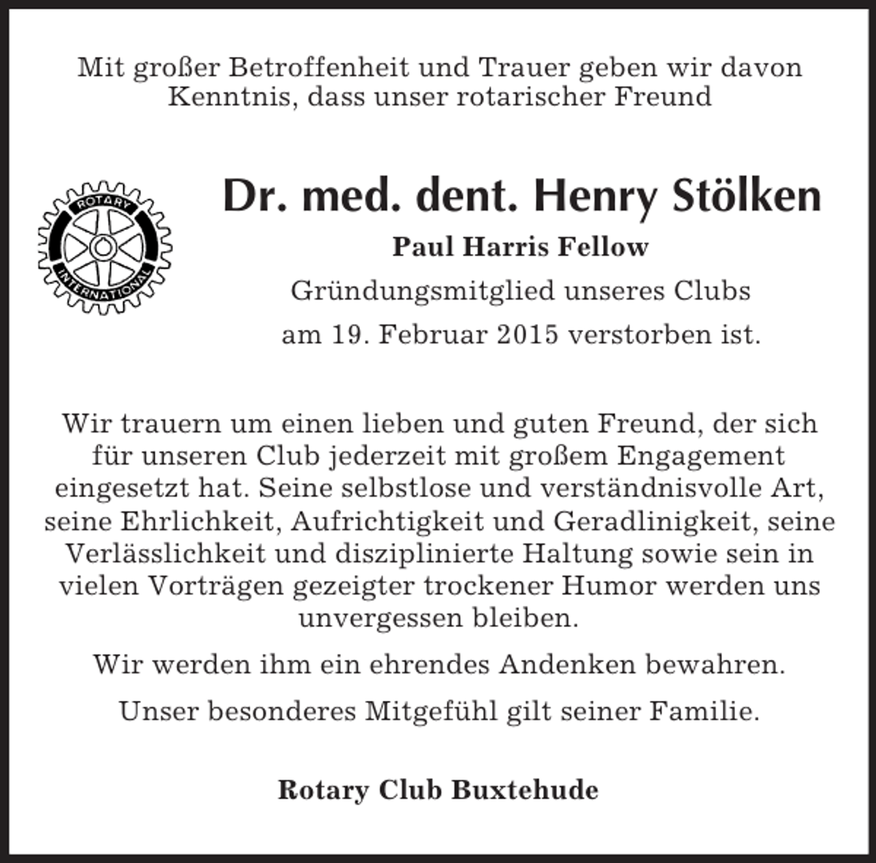 <p>Mit großer Betroffenheit und Trauer geben wir davon Kenntnis, dass unser rotarischer Freund<br />Dr. med. dent. Henry Stölken<br />Paul Harris Fellow<br />Gründungsmitglied unseres Clubs<br />am 19. Februar 2015 verstorben ist.<br />Wir trauern um einen lieben und guten Freund, der sich für unseren Club jederzeit mit großem Engagement<br />eingesetzt hat. Seine selbstlose und verständnisvolle Art, seine Ehrlichkeit, Aufrichtigkeit und Geradlinigkeit, seine Verlässlichkeit und disziplinierte Haltung sowie sein in vielen Vorträgen gezeigter trockener Humor werden uns unvergessen bleiben.<br />Wir werden ihm ein ehrendes Andenken bewahren.<br />Unser besonderes Mitgefühl gilt seiner Familie.<br />Rotary Club Buxtehude</p>