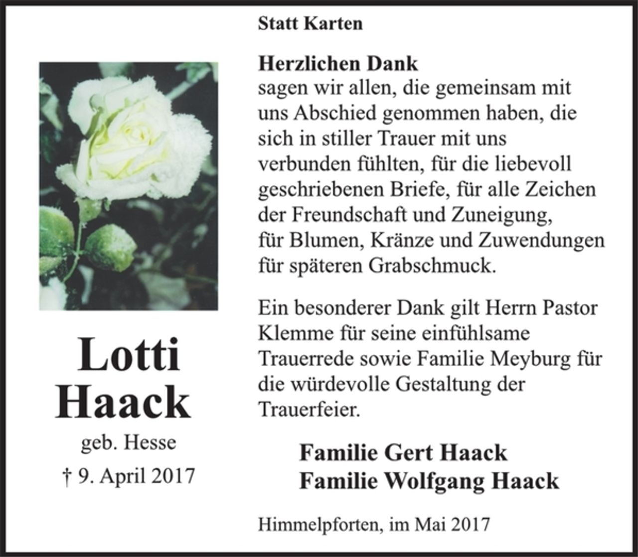 <p>Statt Karten</p>
<p>Herzlichen Dank<br />sagen wir allen, die gemeinsam mit<br />uns Abschied genommen haben, die<br />sich in stiller Trauer mit uns<br />verbunden fühlten, für die liebevoll<br />geschriebenen Briefe, für alle Zeichen<br />der Freundschaft und Zuneigung,<br />für Blumen, Kränze und Zuwendungen<br />für späteren Grabschmuck.</p>
<p>Ein besonderer Dank gilt Herrn Pastor<br />Klemme für seine einfühlsame<br />Trauerrede sowie Familie Meyburg für<br />die würdevolle Gestaltung der<br />Trauerfeier.</p>
<p>Familie Gert Haack<br />Familie Wolfgang Haack</p>
<p>Himmelpforten, im Mai 2017</p>
<p>Lotti<br />Haack<br />geb. Hesse<br />† 9. April 2017</p>