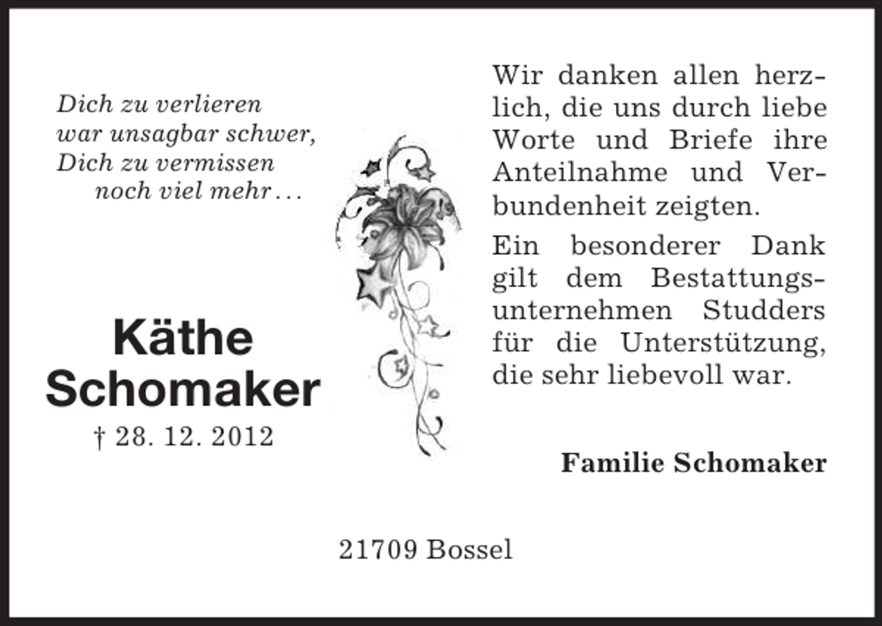 <p>Dich zu verlieren<br />war unsagbar schwer,<br />Dich zu vermissen<br />noch viel mehr . . .</p><p>Käthe<br />Schomaker</p><p>Wir danken allen herzlich, die uns durch liebe<br />Worte und Briefe ihre<br />Anteilnahme und Verbundenheit zeigten.<br />Ein besonderer Dank<br />gilt dem Bestattungsunternehmen Studders<br />für die Unterstützung,<br />die sehr liebevoll war.</p><p>† 28. 12. 2012</p><p>Familie Schomaker<br />21709 Bossel</p>