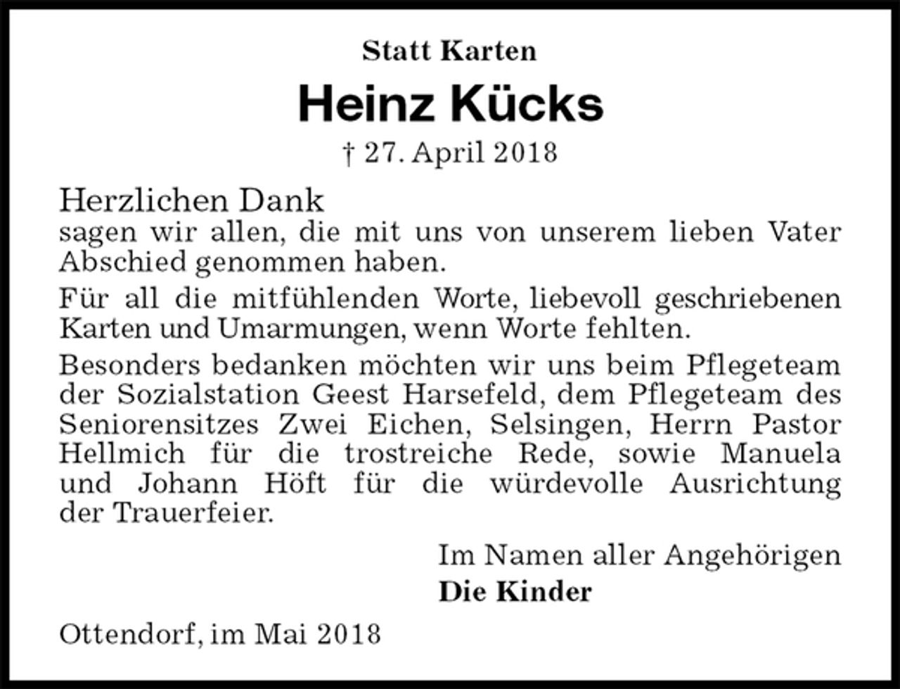 <p>Statt Karten<br />Heinz Kücks<br />† 27. April 2018<br />Herzlichen Dank<br />sagen wir allen, die mit uns von unserem lieben Vater Abschied genommen haben.<br />Für all die mitfühlenden Worte, liebevoll geschriebenen Karten und Umarmungen, wenn Worte fehlten.<br />Besonders bedanken möchten wir uns beim Pflegeteam der Sozialstation Geest Harsefeld, dem Pflegeteam des Seniorensitzes Zwei Eichen, Selsingen, Herrn Pastor Hellmich für die trostreiche Rede, sowie Manuela<br />und Johann Höft für die würdevolle Ausrichtung<br />der Trauerfeier.<br />Im Namen aller Angehörigen<br />Die Kinder<br />Ottendorf, im Mai 2018</p>