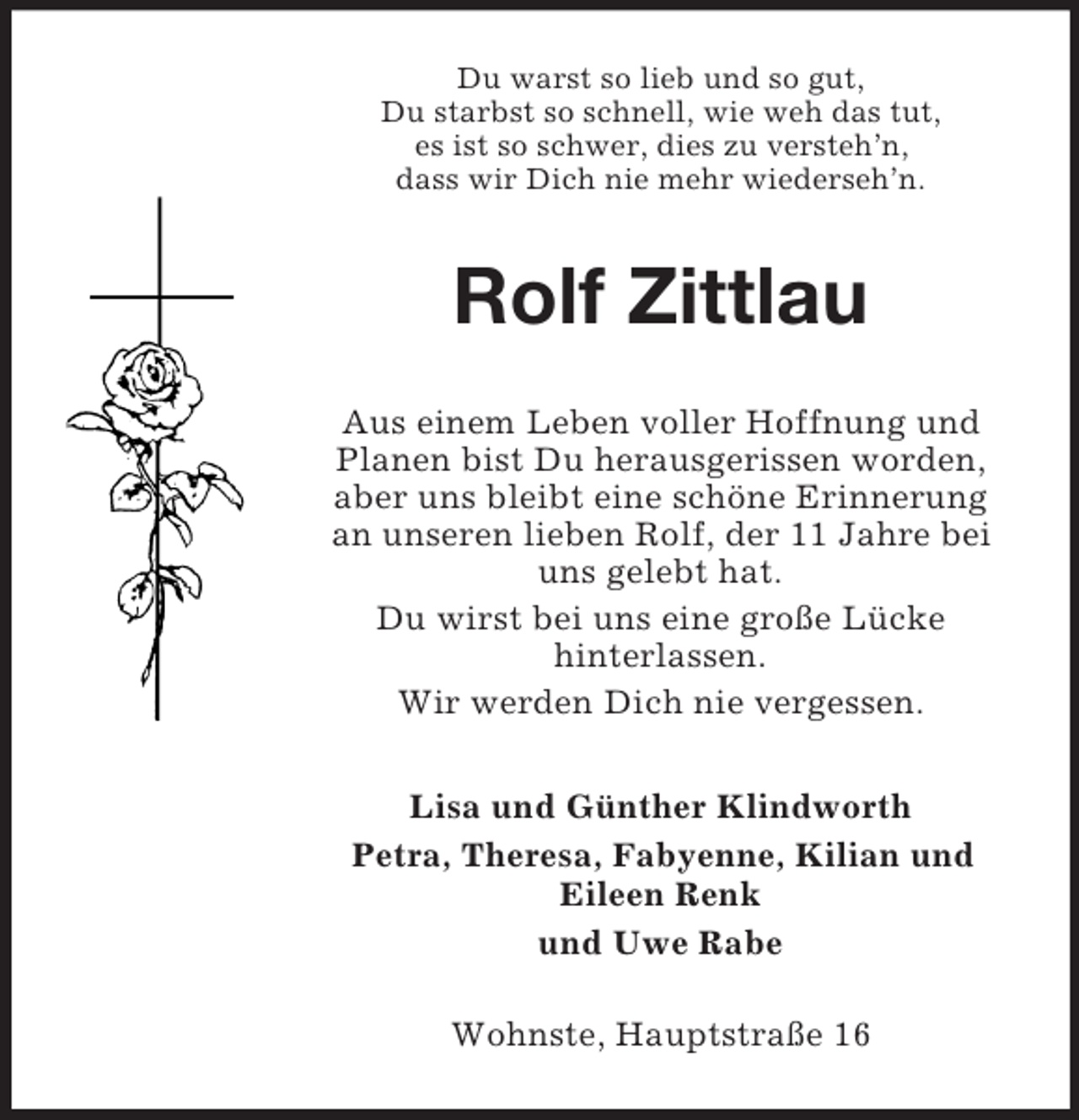 <p>Du warst so lieb und so gut,<br />Du starbst so schnell, wie weh das tut,<br />es ist so schwer, dies zu versteh’n,<br />dass wir Dich nie mehr wiederseh’n.</p><p>Rolf Zittlau<br />Aus einem Leben voller Hoffnung und<br />Planen bist Du herausgerissen worden,<br />aber uns bleibt eine schöne Erinnerung<br />an unseren lieben Rolf, der 11 Jahre bei<br />uns gelebt hat.<br />Du wirst bei uns eine große Lücke<br />hinterlassen.<br />Wir werden Dich nie vergessen.<br />Lisa und Günther Klindworth<br />Petra, Theresa, Fabyenne, Kilian und<br />Eileen Renk<br />und Uwe Rabe<br />Wohnste, Hauptstraße 16</p>