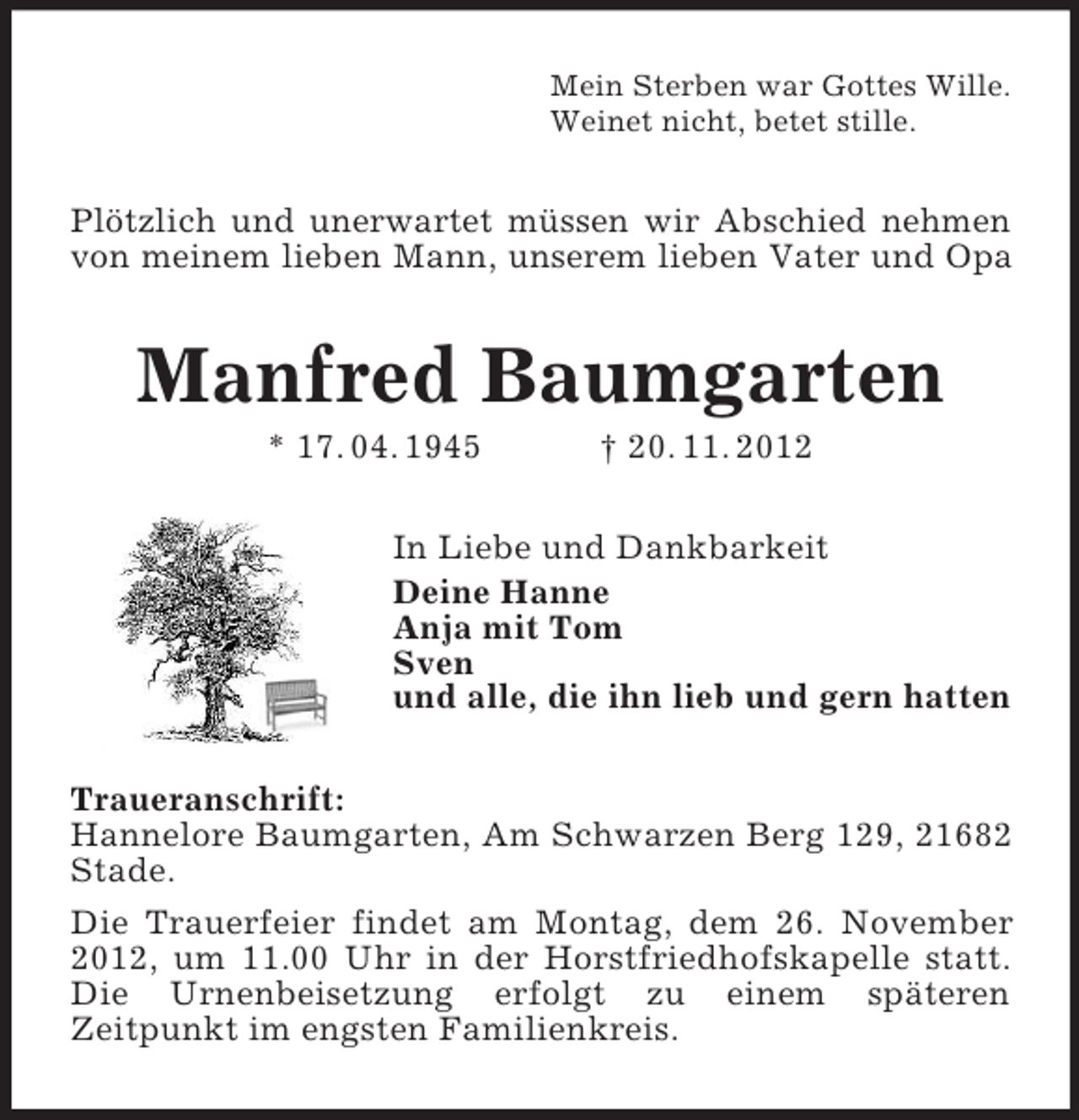 <p>Mein Sterben war Gottes Wille.<br />Weinet nicht, betet stille.</p><p>Plötzlich und unerwartet müssen wir Abschied nehmen<br />von meinem lieben Mann, unserem lieben Vater und Opa</p><p>Manfred Baumgarten<br />* 17. 04. 1945</p><p>† 20. 11. 2012</p><p>In Liebe und Dankbarkeit<br />Deine Hanne<br />Anja mit Tom<br />Sven<br />und alle, die ihn lieb und gern hatten<br />Traueranschrift:<br />Hannelore Baumgarten, Am Schwarzen Berg 129, 21682<br />Stade.<br />Die Trauerfeier findet am Montag, dem 26. November<br />2012, um 11.00 Uhr in der Horstfriedhofskapelle statt.<br />Die Urnenbeisetzung erfolgt zu einem späteren<br />Zeitpunkt im engsten Familienkreis.</p>
