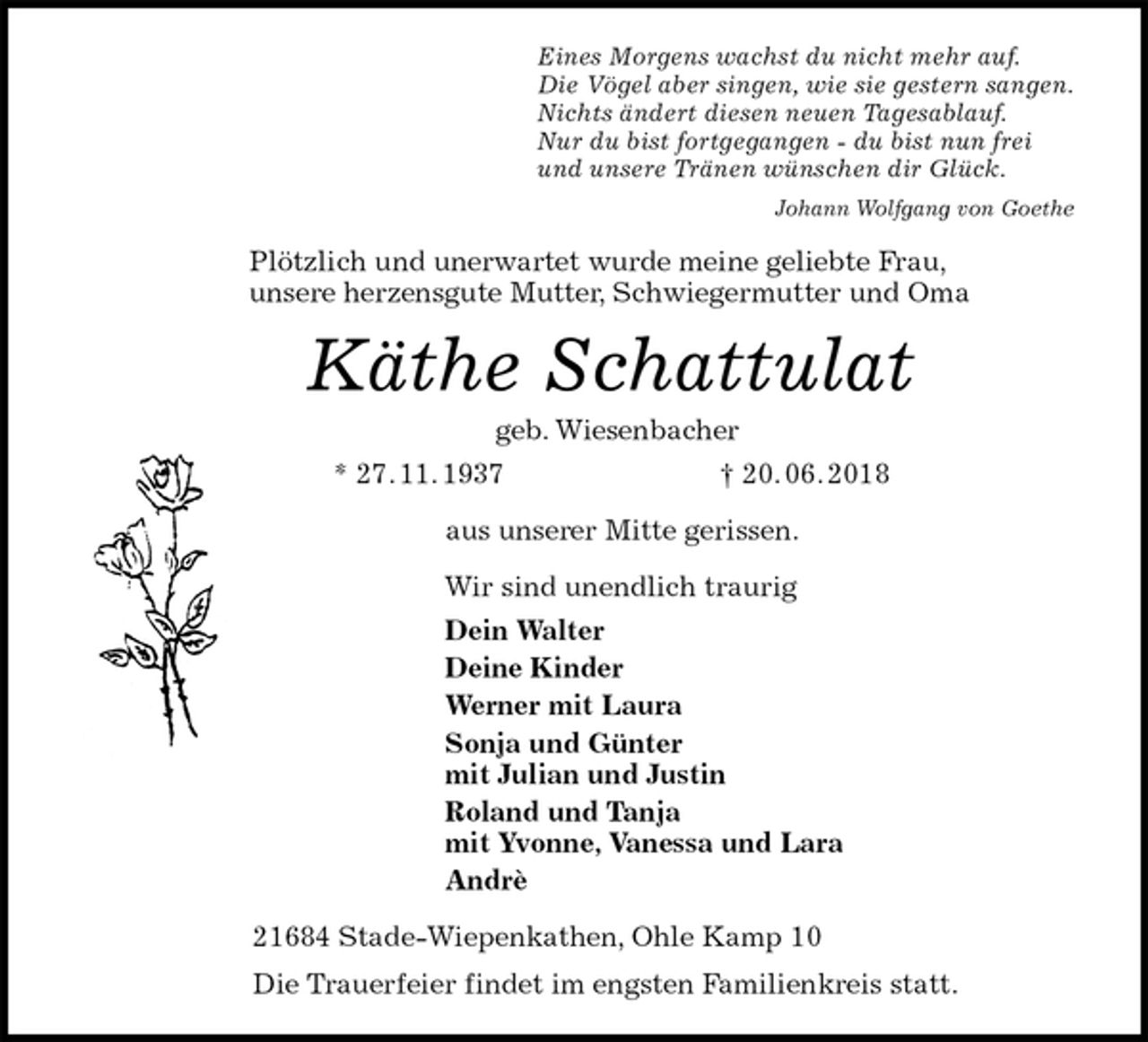 <p>Eines Morgens wachst du nicht mehr auf.<br />Die Vögel aber singen, wie sie gestern sangen.<br />Nichts ändert diesen neuen Tagesablauf.<br />Nur du bist fortgegangen - du bist nun frei<br />und unsere Tränen wünschen dir Glück.<br />Johann Wolfgang von Goethe<br />Plötzlich und unerwartet wurde meine geliebte Frau,<br />unsere herzensgute Mutter, Schwiegermutter und Oma<br />Käthe Schattulat<br />geb. Wiesenbacher<br />* 27. 11. 1937 † 20. 06. 2018<br />aus unserer Mitte gerissen.<br />Wir sind unendlich traurig<br />Dein Walter<br />Deine Kinder<br />Werner mit Laura<br />Sonja und Günter<br />mit Julian und Justin<br />Roland und Tanja<br />mit Yvonne, Vanessa und Lara<br />Andrè<br />21684 Stade-Wiepenkathen, Ohle Kamp 10<br />Die Trauerfeier findet im engsten Familienkreis statt.</p>