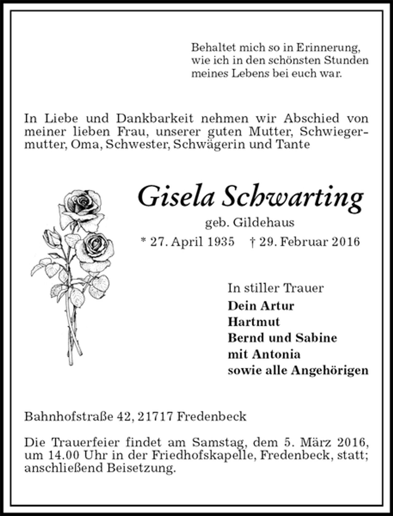 <p>Behaltet mich so in Erinnerung,<br />wie ich in den schönsten Stunden<br />meines Lebens bei euch war.<br />In Liebe und Dankbarkeit nehmen wir Abschied von meiner lieben Frau, unserer guten Mutter, Schwiegermutter, Oma, Schwester, Schwägerin und Tante<br />Gisela Schwarting<br />geb. Gildehaus<br />* 27. April 1935 † 29. Februar 2016<br />In stiller Trauer<br />Dein Artur<br />Hartmut<br />Bernd und Sabine<br />mit Antonia<br />sowie alle Angehörigen<br />Bahnhofstraße 42, 21717 Fredenbeck</p>
<p>Die Trauerfeier findet am Samstag, dem 5. März 2016, um 14.00 Uhr in der Friedhofskapelle, Fredenbeck, statt; anschließend Beisetzung.</p>
