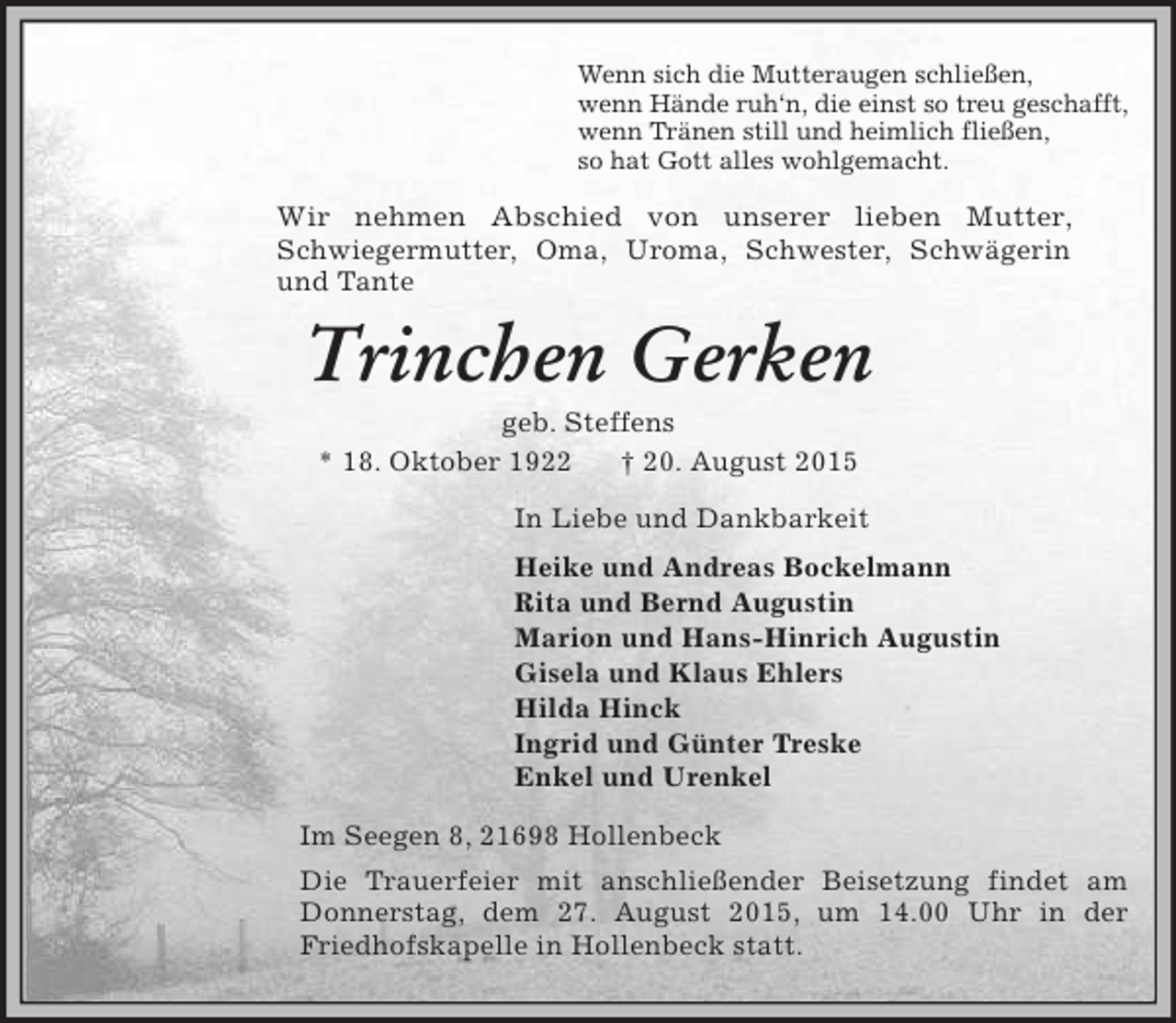 <p>Wenn sich die Mutteraugen schließen,<br />wenn Hände ruh‘n, die einst so treu geschafft,<br />wenn Tränen still und heimlich fließen,<br />so hat Gott alles wohlgemacht.<br />Wir nehmen Abschied von unserer lieben Mutter,<br />Schwiegermutter, Oma, Uroma, Schwester, Schwägerin<br />und Tante<br />Trinchen Gerken<br />geb. Steffens<br />* 18. Oktober 1922 † 20. August 2015<br />In Liebe und Dankbarkeit<br />Heike und Andreas Bockelmann<br />Rita und Bernd Augustin<br />Marion und Hans-Hinrich Augustin<br />Gisela und Klaus Ehlers<br />Hilda Hinck<br />Ingrid und Günter Treske<br />Enkel und Urenkel<br />Im Seegen 8, 21698 Hollenbeck<br />Die Trauerfeier mit anschließender Beisetzung findet am Donnerstag, dem 27. August 2015, um 14.00 Uhr in der Friedhofskapelle in Hollenbeck statt.</p>