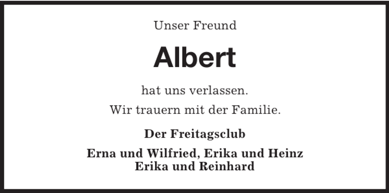 <p>Unser Freund</p><p>Albert<br />hat uns verlassen.<br />Wir trauern mit der Familie.<br />Der Freitagsclub<br />Erna und Wilfried, Erika und Heinz<br />Erika und Reinhard</p>