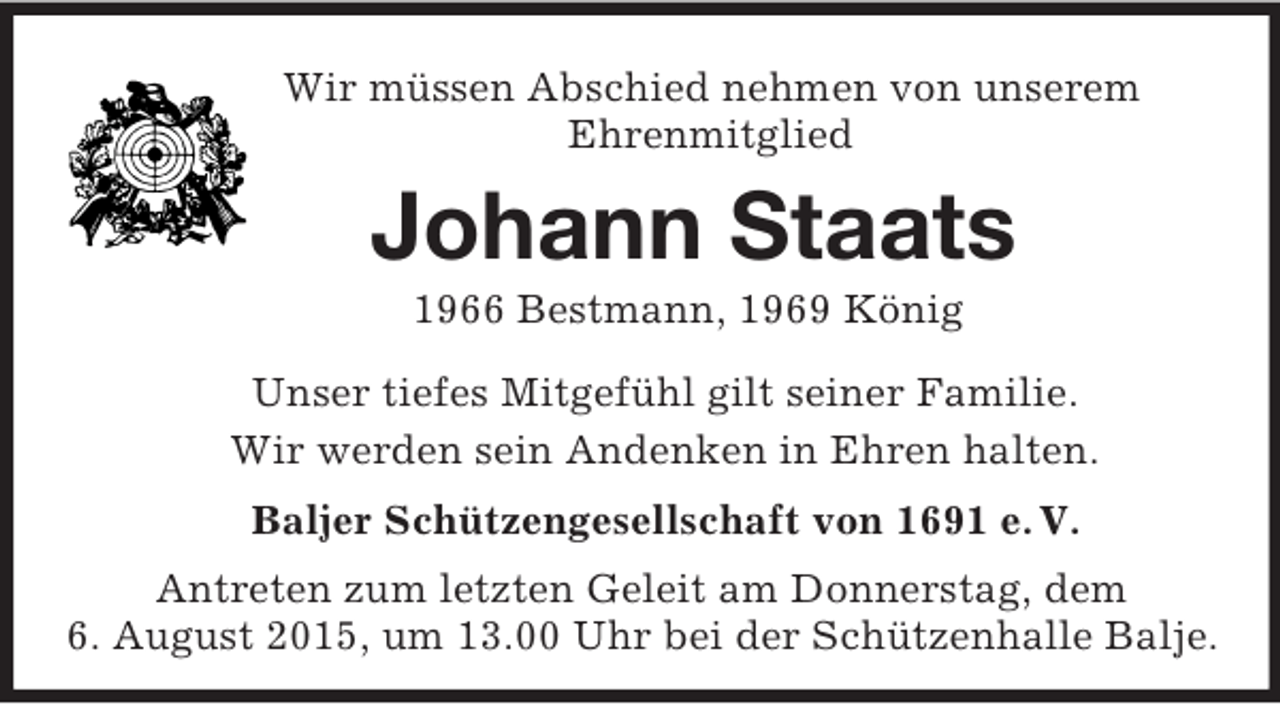 <p>Wir müssen Abschied nehmen von unserem<br />Ehrenmitglied<br />Johann Staats<br />1966 Bestmann, 1969 König<br />Unser tiefes Mitgefühl gilt seiner Familie.<br />Wir werden sein Andenken in Ehren halten.<br />Baljer Schützengesellschaft von 1691 e. V.<br />Antreten zum letzten Geleit am Donnerstag, dem<br />6. August 2015, um 13.00 Uhr bei der Schützenhalle Balje.</p>