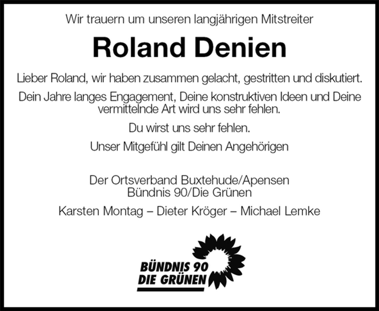 <p>Wir trauern um unseren langjährigen Mitstreiter<br />Roland Denien<br />Lieber Roland, wir haben zusammen gelacht, gestritten und diskutiert.<br />Dein Jahre langes Engagement, Deine konstruktiven Ideen und Deine vermittelnde Art wird uns sehr fehlen.<br />Du wirst uns sehr fehlen.<br />Unser Mitgefühl gilt Deinen Angehörigen<br />Der Ortsverband Buxtehude/Apensen<br />Bündnis 90/Die Grünen<br />Karsten Montag – Dieter Kröger – Michael Lemke</p>