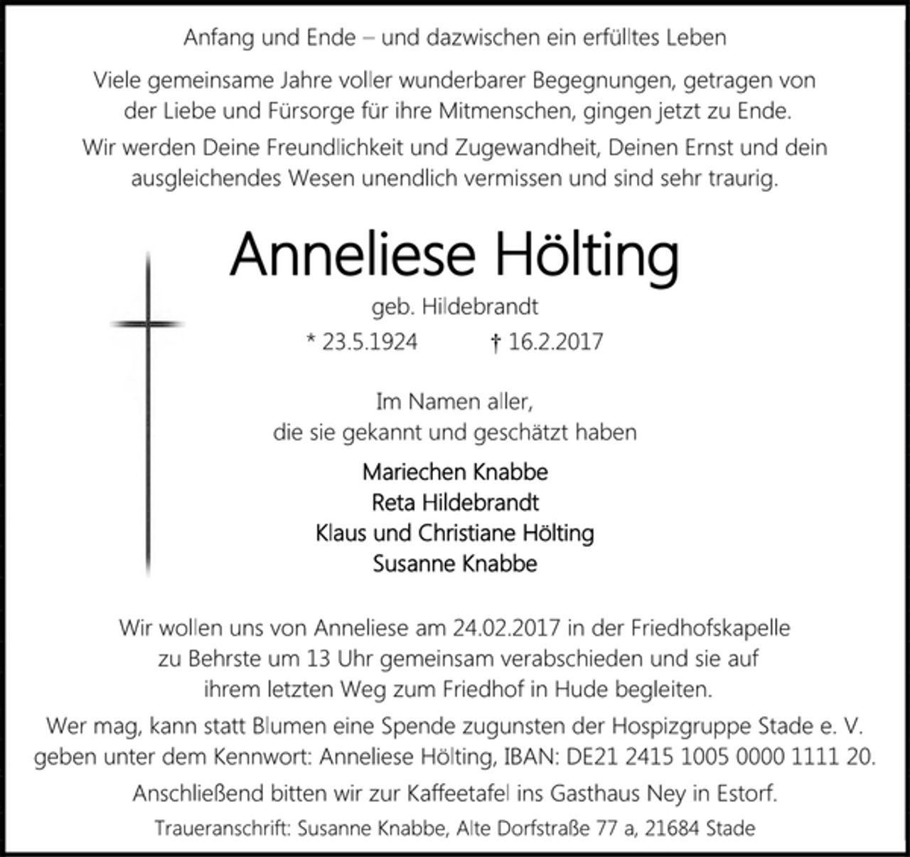 <p>Anfang und Ende – und dazwischen ein erfülltes Leben<br />Viele gemeinsame Jahre voller wunderbarer Begegnungen, getragen von<br />der Liebe und Fürsorge für ihre Mitmenschen, gingen jetzt zu Ende.<br />Wir werden Deine Freundlichkeit und Zugewandheit, Deinen Ernst und dein<br />ausgleichendes Wesen unendlich vermissen und sind sehr traurig.<br />Anneliese Hölting<br />geb. Hildebrandt<br />* 23.5.1924 † 16.2.2017<br />Im Namen aller,<br />die sie gekannt und geschätzt haben<br />Mariechen Knabbe<br />Reta Hildebrandt<br />Klaus und Christiane Hölting<br />Susanne Knabbe<br />Wir wollen uns von Anneliese am 24.02.2017 in der Friedhofskapelle<br />zu Behrste um 13 Uhr gemeinsam verabschieden und sie auf<br />ihrem letzten Weg zum Friedhof in Hude begleiten.<br />Wer mag, kann statt Blumen eine Spende zugunsten der Hospizgruppe Stade e. V. geben<br />unter dem Kennwort: Anneliese Hölting IBAN: DE21 2415 1005 0000 1111 20.<br />Anschließend bitten wir zur Kaffeetafel ins Gasthaus Ney in Estorf.<br />Traueranschrift: Susanne Knabbe, Alte Dorfstraße 77 a, 21684 Stade</p>