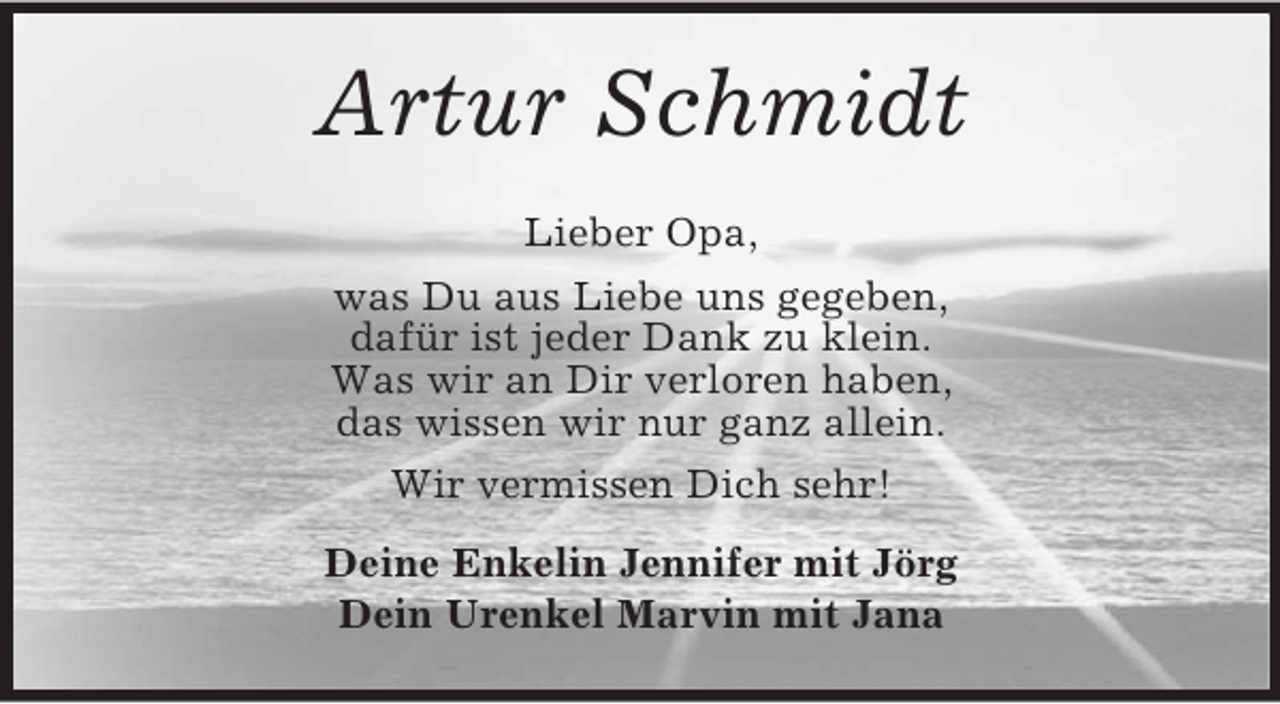 <p>Artur Schmidt<br />Lieber Opa,<br />was Du aus Liebe uns gegeben,<br />dafür ist jeder Dank zu klein.<br />Was wir an Dir verloren haben,<br />das wissen wir nur ganz allein.<br />Wir vermissen Dich sehr!<br />Deine Enkelin Jennifer mit Jörg<br />Dein Urenkel Marvin mit Jana</p>
