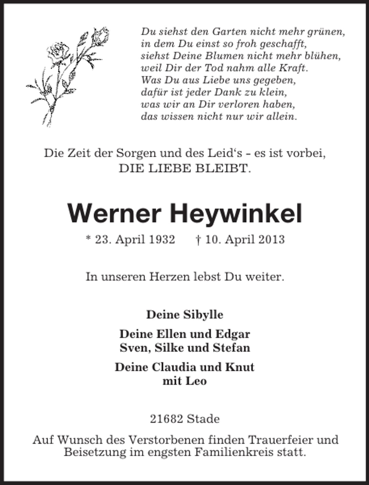 <p>Du siehst den Garten nicht mehr grünen,<br />in dem Du einst so froh geschafft,<br />siehst Deine Blumen nicht mehr blühen,<br />weil Dir der Tod nahm alle Kraft.<br />Was Du aus Liebe uns gegeben,<br />dafür ist jeder Dank zu klein,<br />was wir an Dir verloren haben,<br />das wissen nicht nur wir allein.</p><p>Die Zeit der Sorgen und des Leid‘s - es ist vorbei,<br />DIE LIEBE BLEIBT.</p><p>Werner Heywinkel<br />* 23. April 1932</p><p>† 10. April 2013</p><p>In unseren Herzen lebst Du weiter.<br />Deine Sibylle<br />Deine Ellen und Edgar<br />Sven, Silke und Stefan<br />Deine Claudia und Knut<br />mit Leo<br />21682 Stade<br />Auf Wunsch des Verstorbenen finden Trauerfeier und<br />Beisetzung im engsten Familienkreis statt.</p>