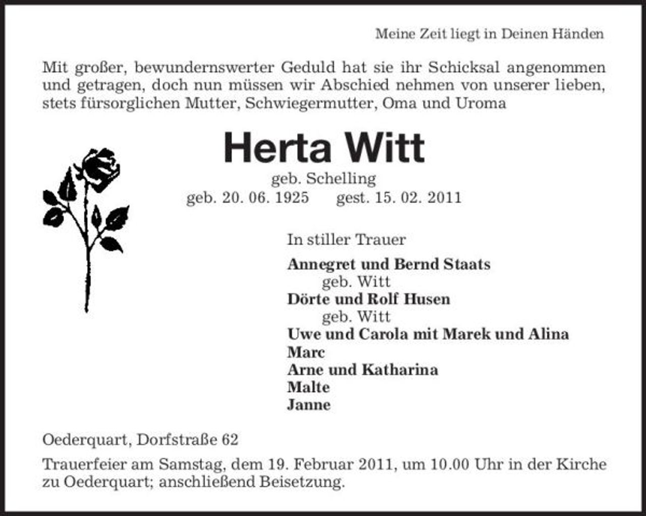 <p>Meine Zeit liegt in Deinen Händen<br />Mit großer, bewundernswerter Geduld hat sie ihr Schicksal angenommen und getragen, doch nun müssen wir Abschied nehmen von unserer lieben, stets fürsorglichen Mutter, Schwiegermutter, Oma und Uroma<br />Herta Witt<br />geb. Schelling<br />geb. 20. 06. 1925 gest. 15. 02. 2011<br />In stiller Trauer<br />Annegret und Bernd Staats<br />geb. Witt<br />Dörte und Rolf Husen<br />geb. Witt<br />Uwe und Carola mit Marek und Alina<br />Marc<br />Arne und Katharina<br />Malte<br />Janne<br />Oederquart, Dorfstraße 62<br />Trauerfeier am Samstag, dem 19. Februar 2011, um 10.00 Uhr in der Kirche zu Oederquart; anschließend Beisetzung.</p>