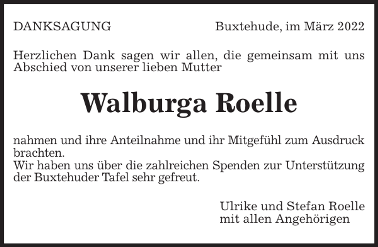<p>DANKSAGUNG Buxtehude, im März 2022<br />Herzlichen Dank sagen wir allen, die gemeinsam mit uns Abschied von unserer lieben Mutter<br />Walburga Roelle<br />nahmen und ihre Anteilnahme und ihr Mitgefühl zum Ausdruck<br />brachten.<br />Wir haben uns über die zahlreichen Spenden zur Unterstützung<br />der Buxtehuder Tafel sehr gefreut.<br />Ulrike und Stefan Roelle<br />mit allen Angehörigen</p>