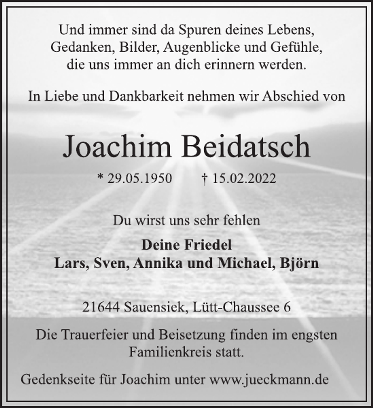 <p>Und immer sind da Spuren deines Lebens,<br />Gedanken, Bilder, Augenblicke und Gefühle,<br />die uns immer an dich erinnern werden.<br />In Liebe und Dankbarkeit nehmen wir Abschied von<br />Joachim Beidatsch<br />* 29.05.1950 † 15.02.2022<br />Du wirst uns sehr fehlen<br />Deine Friedel<br />Lars, Sven, Annika und Michael, Björn<br />21644 Sauensiek, Lütt-Chaussee 6<br />Die Trauerfeier und Beisetzung finden im engsten<br />Familienkreis statt.<br />Gedenkseite für Joachim unter www.jueckmann.de</p>