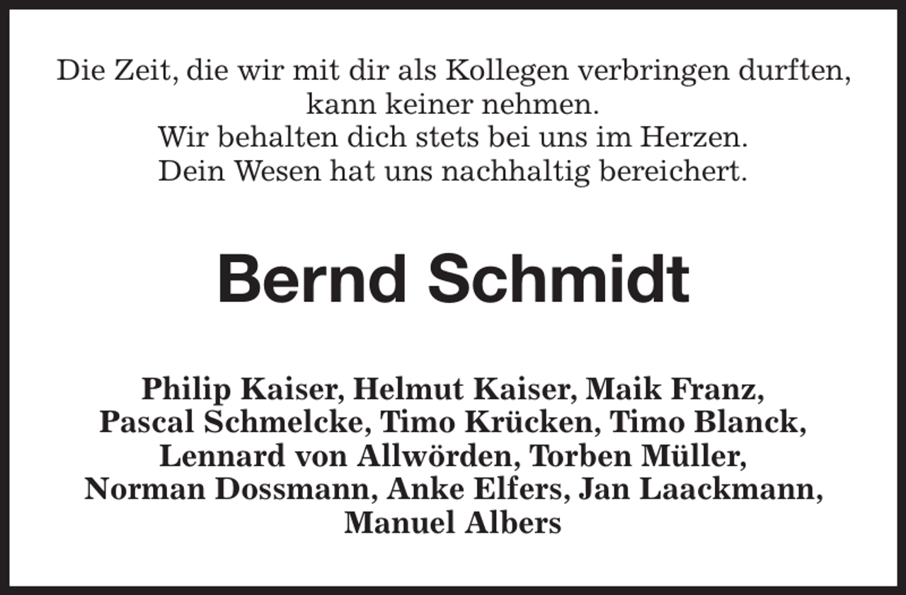 <p>Die Zeit, die wir mit dir als Kollegen verbringen durften, kann keiner nehmen.<br />Wir behalten dich stets bei uns im Herzen.<br />Dein Wesen hat uns nachhaltig bereichert.<br />Bernd Schmidt<br />Philip Kaiser, Helmut Kaiser, Maik Franz,<br />Pascal Schmelcke, Timo Krücken, Timo Blanck,<br />Lennard von Allwörden, Torben Müller,<br />Norman Dossmann, Anke Elfers, Jan Laackmann, Manuel Albers</p>