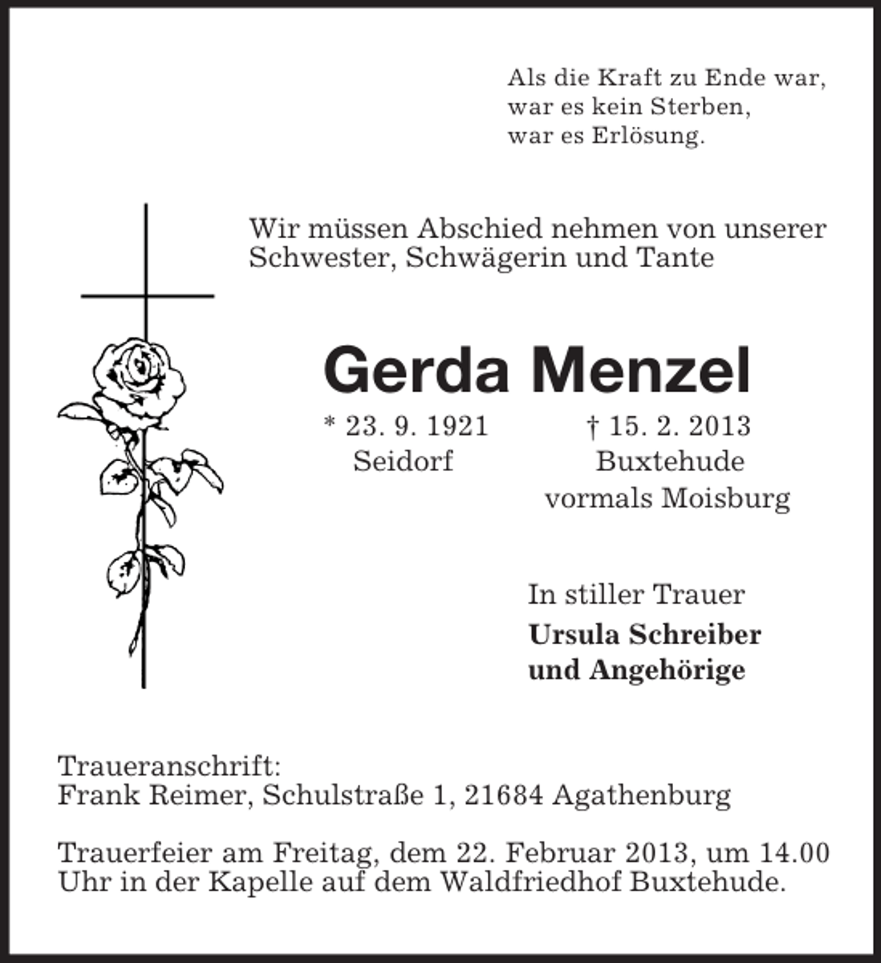 <p>Als die Kraft zu Ende war,<br />war es kein Sterben,<br />war es Erlösung.<br />Wir müssen Abschied nehmen von unserer Schwester, Schwägerin und Tante<br />Gerda Menzel<br />* 23. 9. 1921 † 15. 2. 2013<br />Seidorf Buxtehude<br />vormals Moisburg<br />In stiller Trauer<br />Ursula Schreiber<br />und Angehörige<br />Traueranschrift:<br />Frank Reimer, Schulstraße 1, 21684 Agathenburg</p><p>Trauerfeier am Freitag, dem 22. Februar 2013, um 14.00 Uhr in der Kapelle auf dem Waldfriedhof Buxtehude.</p>