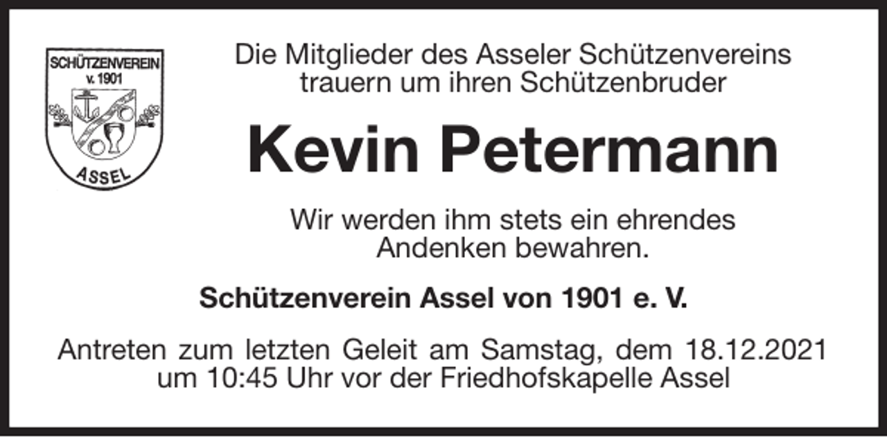 <p>Die Mitglieder des Asseler Schützenvereins<br />trauern um ihren Schützenbruder<br />Kevin Petermann<br />Wir werden ihm stets ein ehrendes<br />Andenken bewahren.<br />Schützenverein Assel von 1901 e. V.<br />Antreten zum letzten Geleit am Samstag, dem 18.12.2021 um 10:45 Uhr vor der Friedhofskapelle Assel</p>