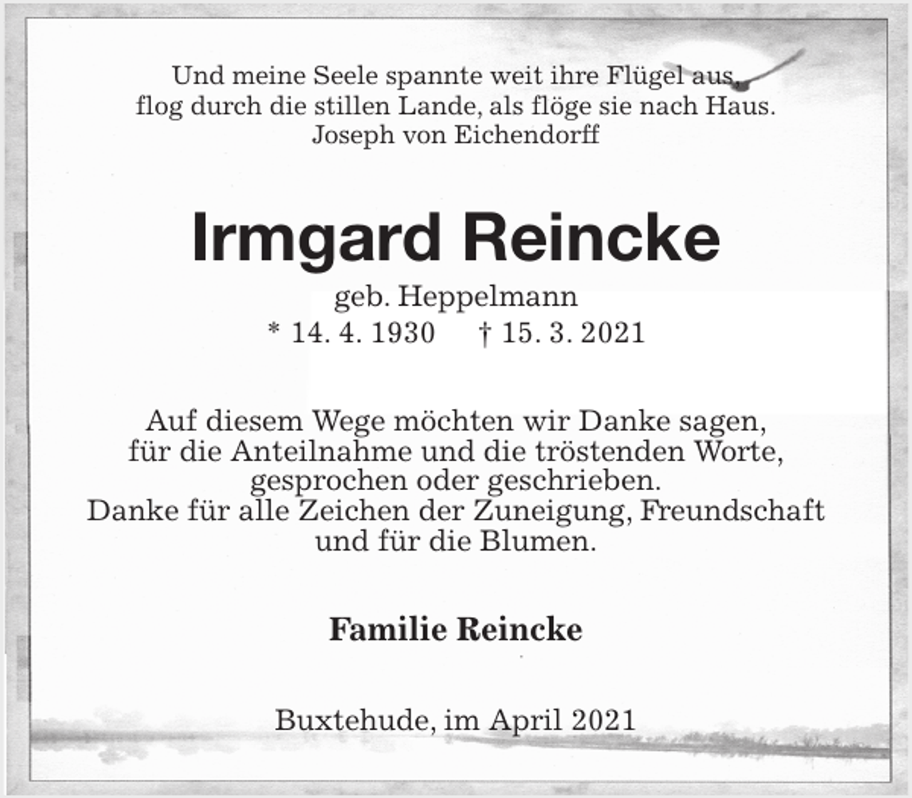 <p>Und meine Seele spannte weit ihre Flügel aus,<br />flog durch die stillen Lande, als flöge sie nach Haus.<br />Joseph von Eichendorff<br />Irmgard Reincke<br />geb. Heppelmann<br />* 14. 4. 1930 † 15. 3. 2021<br />Auf diesem Wege möchten wir Danke sagen,<br />für die Anteilnahme und die tröstenden Worte,<br />gesprochen oder geschrieben.<br />Danke für alle Zeichen der Zuneigung, Freundschaft und für die Blumen.<br />Familie Reincke<br />Buxtehude, im April 2021</p>