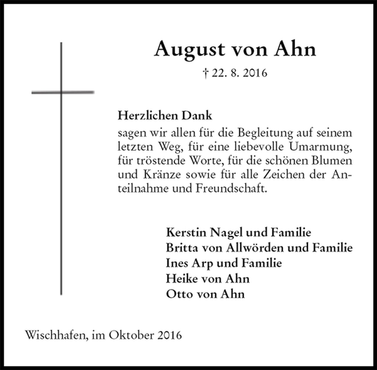 <p>August von Ahn<br />† 22. 8. 2016<br />Herzlichen Dank<br />sagen wir allen für die Begleitung auf seinem letzten Weg, für eine liebevolle Umarmung, für tröstende Worte, für die schönen Blumen und Kränze sowie für alle Zeichen der Anteilnahme und Freundschaft.<br />Kerstin Nagel und Familie<br />Britta von Allwörden und Familie<br />Ines Arp und Familie<br />Heike von Ahn<br />Otto von Ahn<br />Wischhafen, im Oktober 2016</p>