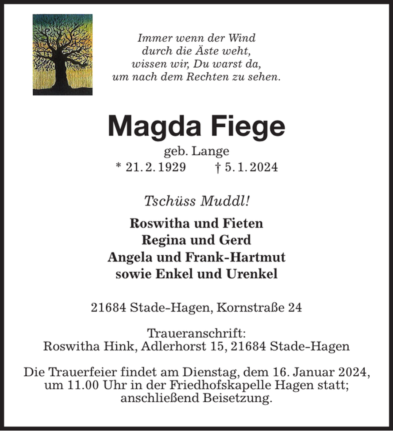 <p>Immer wenn der Wind<br />durch die Äste weht,<br />wissen wir, Du warst da,<br />um nach dem Rechten zu sehen.<br />Magda Fiege<br />geb. Lange<br />* 21. 2. 1929 † 5. 1. 2024<br />Tschüss Muddl!<br />Roswitha und Fieten<br />Regina und Gerd<br />Angela und Frank-Hartmut<br />sowie Enkel und Urenkel<br />21684 Stade-Hagen, Kornstraße 24</p><p>Traueranschrift:<br />Roswitha Hink, Adlerhorst 15, 21684 Stade-Hagen</p><p>Die Trauerfeier findet am Dienstag, dem 16. Januar 2024, um 11.00 Uhr in der Friedhofskapelle Hagen statt;<br />anschließend Beisetzung.</p>