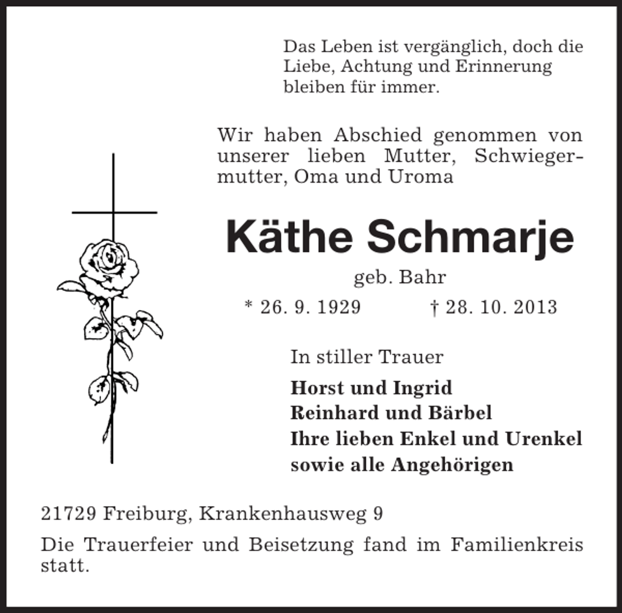 <p>Das Leben ist vergänglich, doch die<br />Liebe, Achtung und Erinnerung<br />bleiben für immer.</p><p>Wir haben Abschied genommen von<br />unserer lieben Mutter, Schwiegermutter, Oma und Uroma</p><p>Käthe Schmarje<br />geb. Bahr<br />* 26. 9. 1929<br />† 28. 10. 2013<br />In stiller Trauer<br />Horst und Ingrid<br />Reinhard und Bärbel<br />Ihre lieben Enkel und Urenkel<br />sowie alle Angehörigen<br />21729 Freiburg, Krankenhausweg 9<br />Die Trauerfeier und Beisetzung fand im Familienkreis<br />statt.</p>