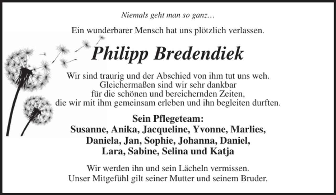 <p>Niemals geht man so ganz…<br />Ein wunderbarer Mensch hat uns plötzlich verlassen.<br />Philipp Bredendiek<br />Wir sind traurig und der Abschied von ihm tut uns weh.<br />Gleichermaßen sind wir sehr dankbar<br />für die schönen und bereichernden Zeiten,<br />die wir mit ihm gemeinsam erleben und ihn begleiten durften.<br />Sein Pflegeteam:<br />Susanne, Anika, Jacqueline, Yvonne, Marlies,<br />Daniela, Jan, Sophie, Johanna, Daniel,<br />Lara, Sabine, Selina und Katja<br />Wir werden ihn und sein Lächeln vermissen.<br />Unser Mitgefühl gilt seiner Mutter und seinem Bruder.</p>