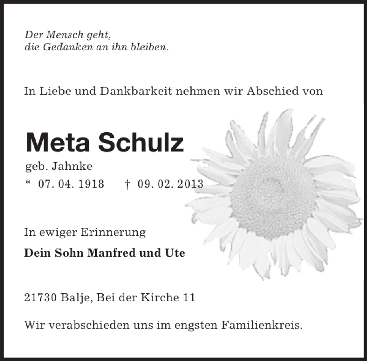 <p>Der Mensch geht,<br />die Gedanken an ihn bleiben.<br />In Liebe und Dankbarkeit nehmen wir Abschied von<br />Meta Schulz<br />geb. Jahnke<br />* 07. 04. 1918 † 09. 02. 2013<br />In ewiger Erinnerung<br />Dein Sohn Manfred und Ute<br />21730 Balje, Bei der Kirche 11<br />Wir verabschieden uns im engsten Familienkreis.</p>