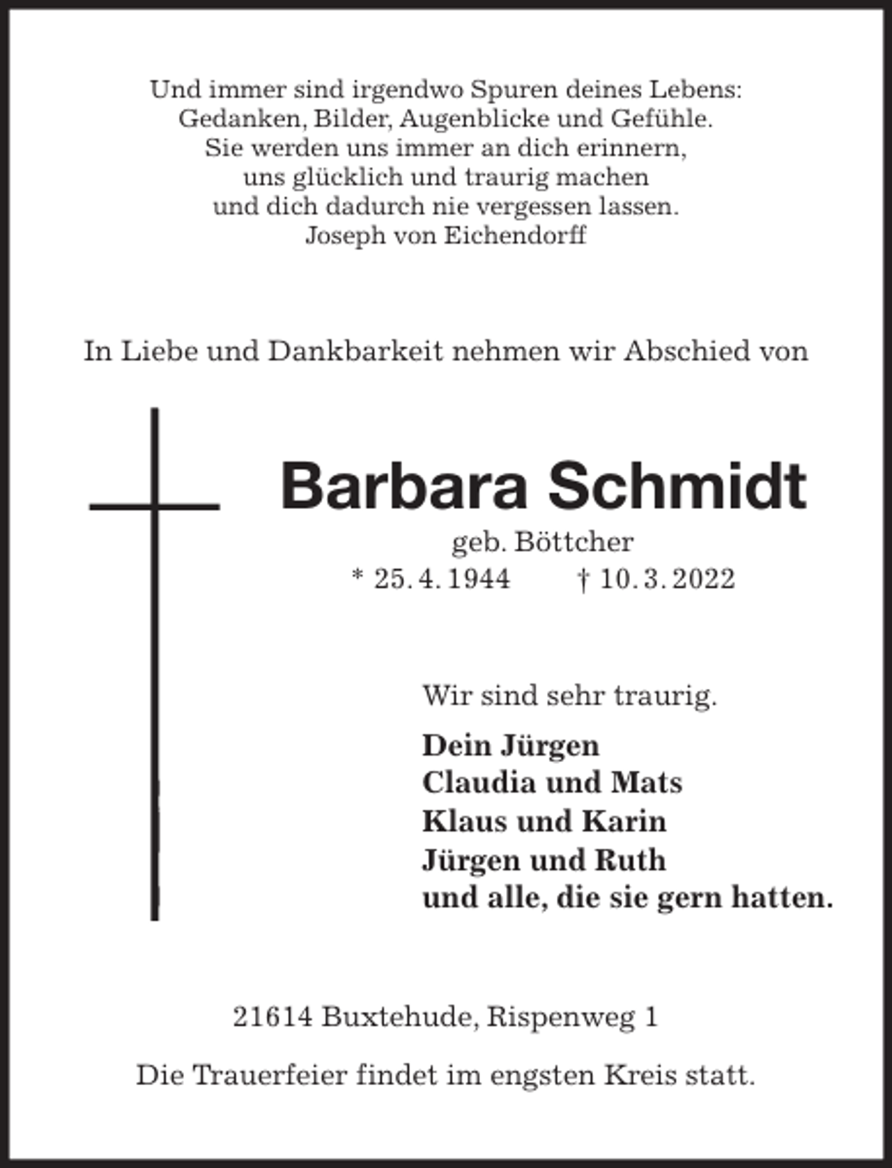 <p>Und immer sind irgendwo Spuren deines Lebens:<br />Gedanken, Bilder, Augenblicke und Gefühle.<br />Sie werden uns immer an dich erinnern,<br />uns glücklich und traurig machen<br />und dich dadurch nie vergessen lassen.<br />Joseph von Eichendorff<br />In Liebe und Dankbarkeit nehmen wir Abschied von<br />Barbara Schmidt<br />geb. Böttcher<br />* 25. 4. 1944 † 10. 3. 2022<br />Wir sind sehr traurig.<br />Dein Jürgen<br />Claudia und Mats<br />Klaus und Karin<br />Jürgen und Ruth<br />und alle, die sie gern hatten.<br />21614 Buxtehude, Rispenweg 1</p>
<p>Die Trauerfeier findet im engsten Kreis statt.</p>