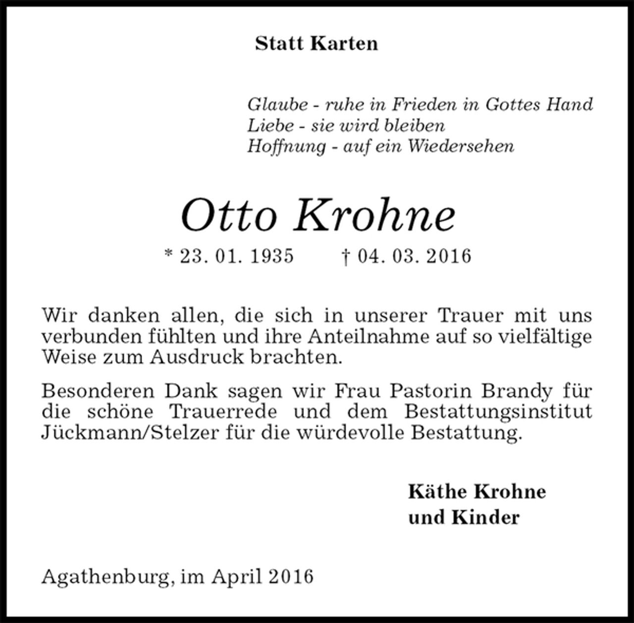<p>Statt Karten<br />Glaube - ruhe in Frieden in Gottes Hand<br />Liebe - sie wird bleiben<br />Hoffnung - auf ein Wiedersehen<br />Otto Krohne<br />* 23. 01. 1935 † 04. 03. 2016<br />Wir danken allen, die sich in unserer Trauer mit uns verbunden fühlten und ihre Anteilnahme auf so vielfältige<br />Weise zum Ausdruck brachten.<br />Besonderen Dank sagen wir Frau Pastorin Brandy für die schöne Trauerrede und dem Bestattungsinstitut Jückmann/Stelzer für die würdevolle Bestattung.<br />Käthe Krohne<br />und Kinder<br />Agathenburg, im April 2016</p>