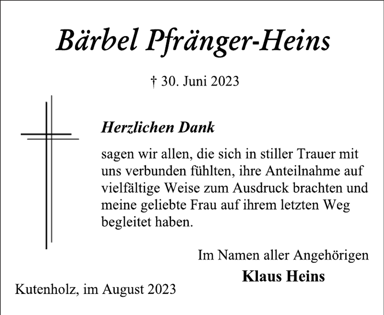 <p>Bärbel Pfränger-Heins<br />† 30. Juni 2023<br />Herzlichen Dank<br />sagen wir allen, die sich in stiller Trauer mit<br />uns verbunden fühlten, ihre Anteilnahme auf<br />vielfältige Weise zum Ausdruck brachten und<br />meine geliebte Frau auf ihrem letzten Weg<br />begleitet haben.<br />Im Namen aller Angehörigen<br />Klaus Heins<br />Kutenholz, im August 2023</p>