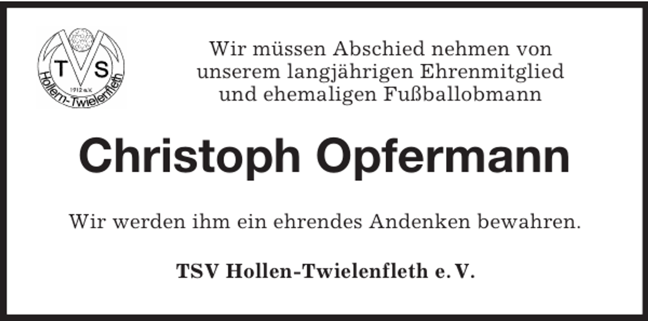 <p>Wir müssen Abschied nehmen von<br />unserem langjährigen Ehrenmitglied<br />und ehemaligen Fußballobmann</p><p>Christoph Opfermann<br />Wir werden ihm ein ehrendes Andenken bewahren.<br />TSV Hollen-Twielenfleth e. V.</p>