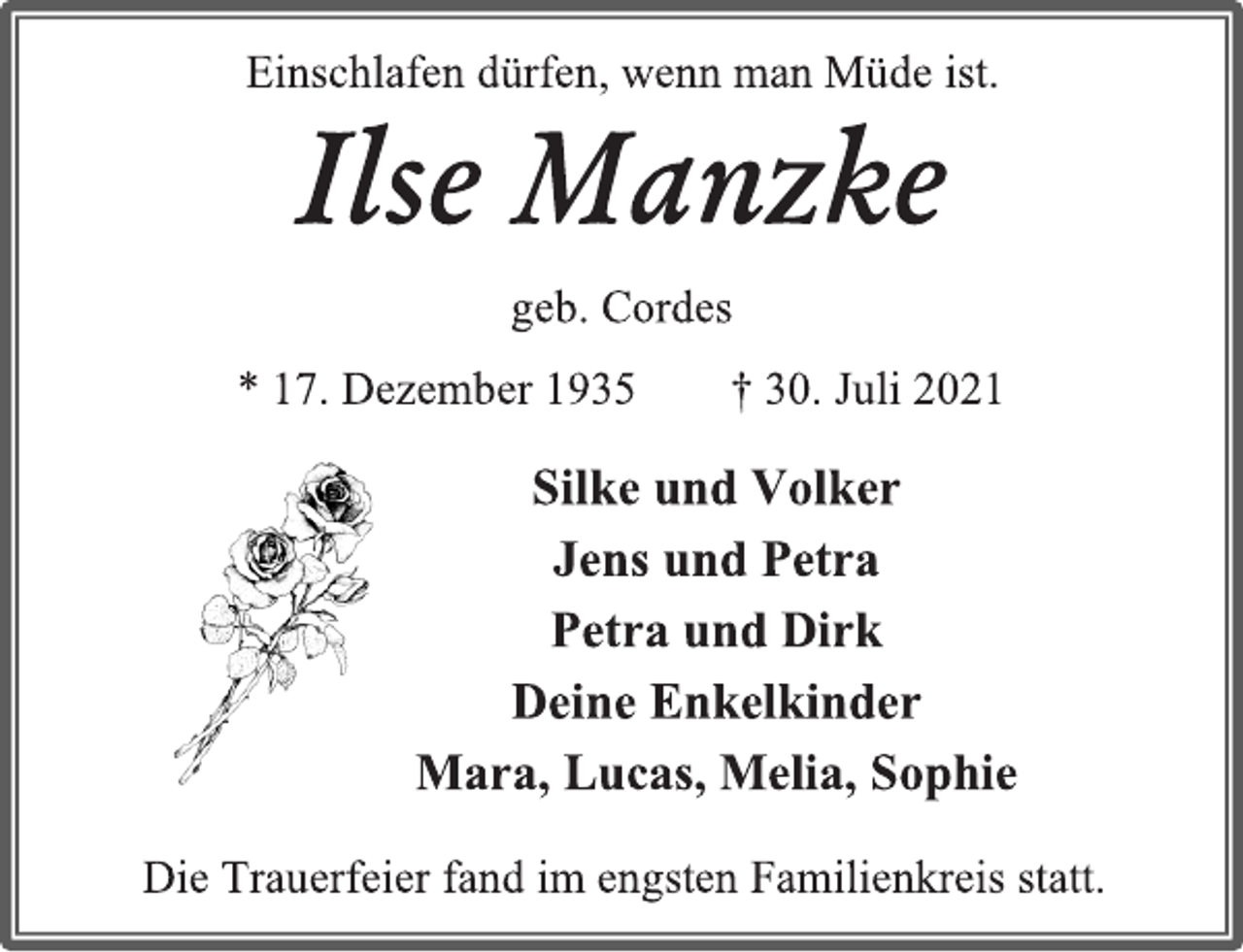 <p>Ilse Manzke</p>
<p>geb. Cordes</p>
<p>* 17. Dezember 1935 † 30. Juli 2021</p>
<p>Einschlafen dürfen, wenn man Müde ist.</p>
<p>Silke und Volker</p>
<p>Jens und Petra</p>
<p>Petra und Dirk</p>
<p>Deine Enkelkinder</p>
<p>Mara, Lucas, Melia, Sophie</p>
<p>Die Trauerfeier fand im engsten Familienkreis statt.</p>