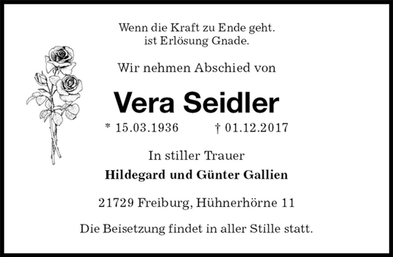 <p>Wenn die Kraft zu Ende geht.<br />ist Erlösung Gnade.<br />Wir nehmen Abschied von<br />Vera Seidler<br />* 15.03.1936 † 01.12.2017<br />In stiller Trauer<br />Hildegard und Günter Gallien<br />21729 Freiburg, Hühnerhörne 11</p><p>Die Beisetzung findet in aller Stille statt.</p>