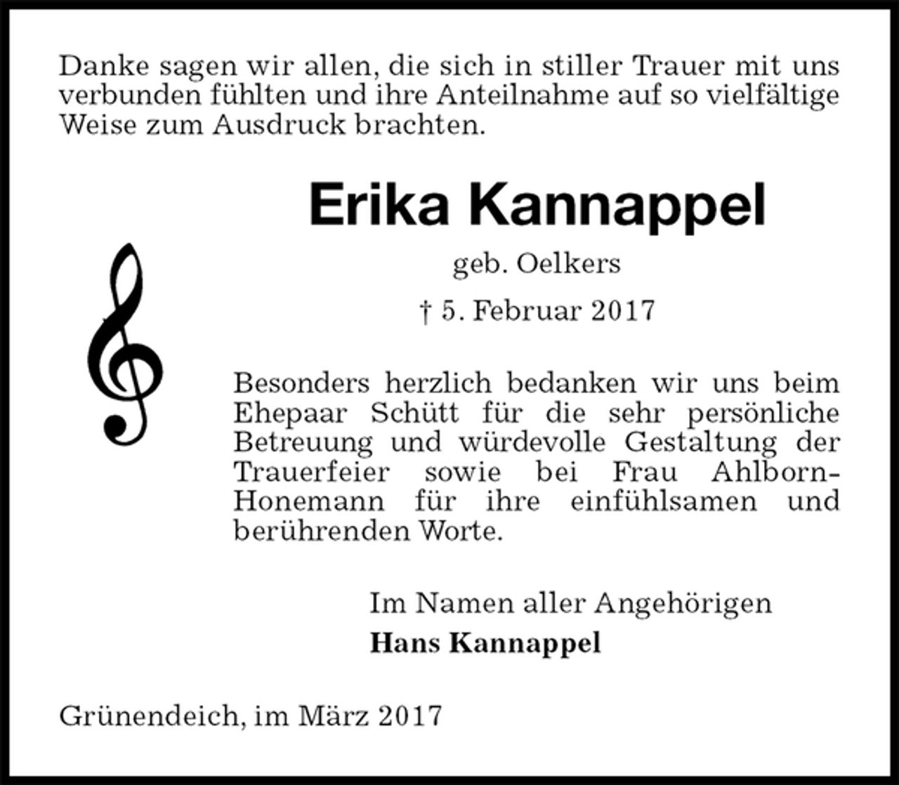 <p>Danke sagen wir allen, die sich in stiller Trauer mit uns verbunden fühlten und ihre Anteilnahme auf so vielfältige Weise zum Ausdruck brachten.<br />Erika Kannappel<br />geb. Oelkers<br />† 5. Februar 2017<br />Besonders herzlich bedanken wir uns beim Ehepaar Schütt für die sehr persönliche<br />Betreuung und würdevolle Gestaltung der Trauerfeier sowie bei Frau Ahlborn-<br />Honemann für ihre einfühlsamen und<br />berührenden Worte.<br />Im Namen aller Angehörigen<br />Hans Kannappel<br />Grünendeich, im März 2017</p>