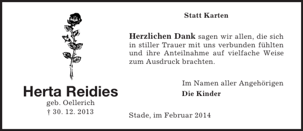 <p>Herta Reidies<br />geb. Oellerich<br />† 30. 12. 2013<br />Statt Karten<br />Herzlichen Dank sagen wir allen, die sich in stiller Trauer mit uns verbunden fühlten und ihre Anteilnahme auf vielfache Weise zum Ausdruck brachten.<br />Im Namen aller Angehörigen<br />Die Kinder<br />Stade, im Februar 2014</p>