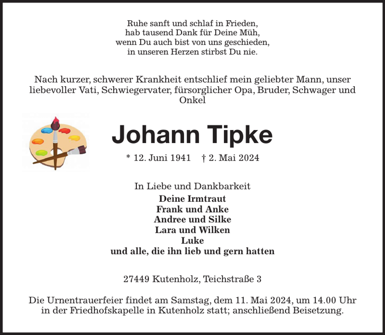 <p>Ruhe sanft und schlaf in Frieden,<br />hab tausend Dank für Deine Müh,<br />wenn Du auch bist von uns geschieden,<br />in unseren Herzen stirbst Du nie.<br />Nach kurzer, schwerer Krankheit entschlief mein geliebter Mann, unser<br />liebevoller Vati, Schwiegervater, fürsorglicher Opa, Bruder, Schwager und Onkel<br />Johann Tipke<br />* 12. Juni 1941 † 2. Mai 2024<br />In Liebe und Dankbarkeit<br />Deine Irmtraut<br />Frank und Anke<br />Andree und Silke<br />Lara und Wilken<br />Luke<br />und alle, die ihn lieb und gern hatten<br />27449 Kutenholz, Teichstraße 3</p><p>Die Urnentrauerfeier findet am Samstag, dem 11. Mai 2024, um 14.00 Uhr in der Friedhofskapelle in Kutenholz statt; anschließend Beisetzung.</p>