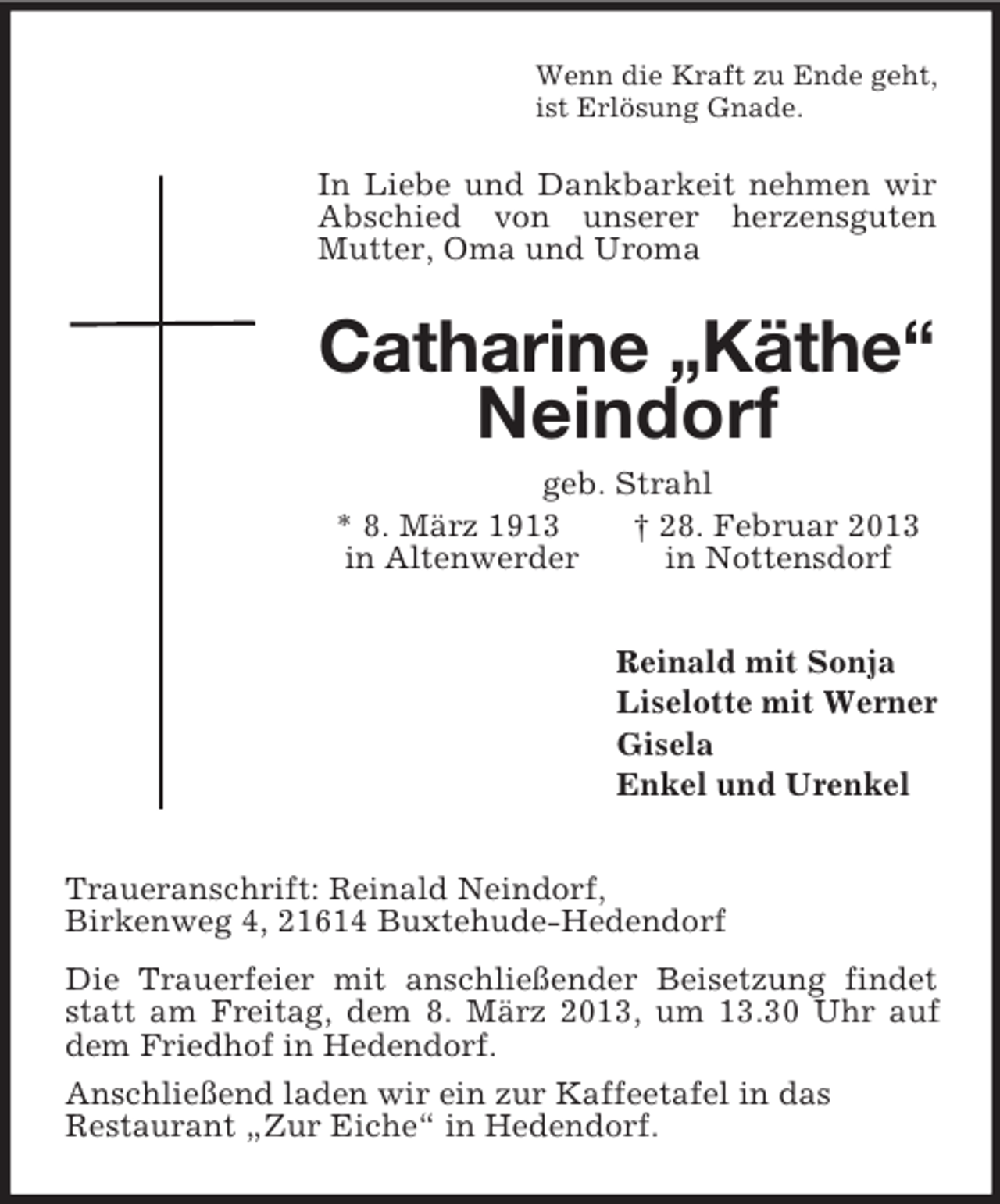<p>Wenn die Kraft zu Ende geht,<br />ist Erlösung Gnade.<br />In Liebe und Dankbarkeit nehmen wir Abschied von unserer herzensguten Mutter, Oma und Uroma<br />Catharine „Käthe“<br />Neindorf<br />geb. Strahl<br />* 8. März 1913 † 28. Februar 2013<br />in Altenwerder in Nottensdorf<br />Reinald mit Sonja<br />Liselotte mit Werner<br />Gisela<br />Enkel und Urenkel<br />Traueranschrift: Reinald Neindorf,<br />Birkenweg 4, 21614 Buxtehude-Hedendorf<br />Die Trauerfeier mit anschließender Beisetzung findet statt am Freitag, dem 8. März 2013, um 13.30 Uhr auf dem Friedhof in Hedendorf.<br />Anschließend laden wir ein zur Kaffeetafel in das<br />Restaurant „Zur Eiche“ in Hedendorf.</p>