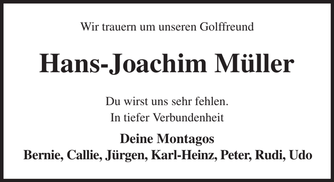 <p>Wir trauern um unseren Golffreund<br />Hans-Joachim Müller<br />Du wirst uns sehr fehlen.<br />In tiefer Verbundenheit<br />Deine Montagos<br />Bernie, Callie, Jürgen, Karl-Heinz, Peter, Rudi, Udo</p>