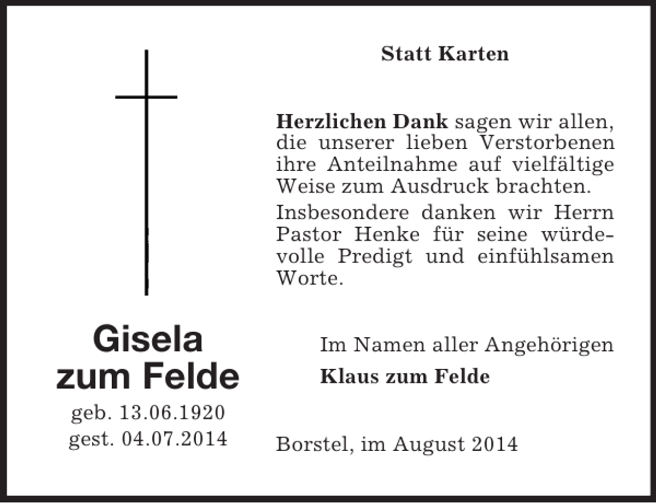 <p>Gisela<br />zum Felde<br />geb. 13.06.1920<br />gest. 04.07.2014<br />Statt Karten<br />Herzlichen Dank sagen wir allen,<br />die unserer lieben Verstorbenen ihre Anteilnahme auf vielfältige Weise zum Ausdruck brachten.<br />Insbesondere danken wir Herrn Pastor Henke für seine würdevolle Predigt und einfühlsamen Worte.<br />Im Namen aller Angehörigen<br />Klaus zum Felde<br />Borstel, im August 2014</p>