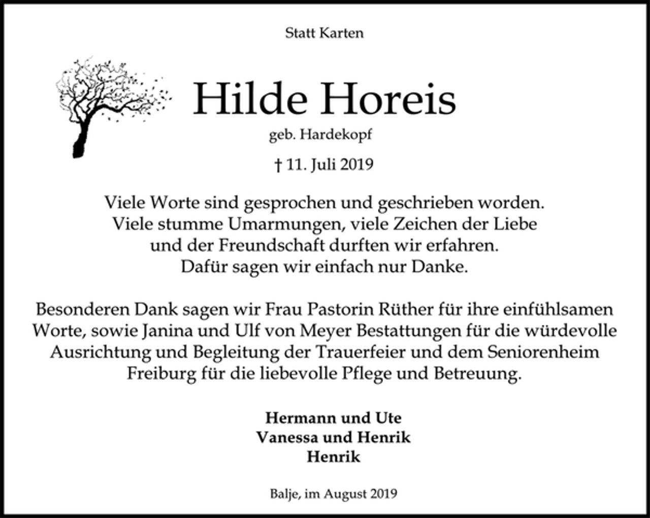 <p>Statt Karten<br />Hilde Horeis<br />geb. Hardekopf<br />† 11. Juli 2019<br />Viele Worte sind gesprochen und geschrieben worden.<br />Viele stumme Umarmungen, viele Zeichen der Liebe<br />und der Freundschaft durften wir erfahren.<br />Dafür sagen wir einfach nur Danke.<br />Besonderen Dank sagen wir Frau Pastorin Rüther für ihre einfühlsamen Worte, sowie Janina und Ulf von Meyer Bestattungen für die würdevolle Ausrichtung und Begleitung der Trauerfeier und dem Seniorenheim Freiburg für die liebevolle Pflege und Betreuung.<br />Hermann und Ute<br />Vanessa und Henrik<br />Henrik<br />Balje, im August 2019</p>