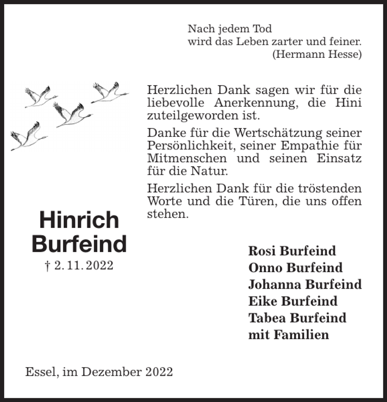 <p>Nach jedem Tod<br />wird das Leben zarter und feiner.<br />(Hermann Hesse)<br />Herzlichen Dank sagen wir für die liebevolle Anerkennung, die Hini zuteilgeworden ist.<br />Danke für die Wertschätzung seiner Persönlichkeit, seiner Empathie für Mitmenschen und seinen Einsatz für die Natur.<br />Herzlichen Dank für die tröstenden Worte und die Türen, die uns offen stehen.<br />Rosi Burfeind<br />Onno Burfeind<br />Johanna Burfeind<br />Eike Burfeind<br />Tabea Burfeind<br />mit Familien<br />Essel, im Dezember 2022<br />Hinrich<br />Burfeind<br />† 2. 11. 2022</p>
